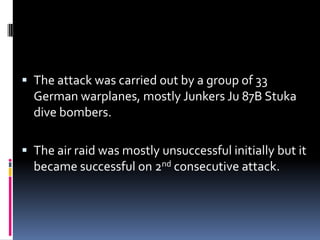 The attack was carried out by a group of 33 German warplanes, mostly Junkers Ju 87B Stuka dive bombers.The air raid was mostly unsuccessful initially but it became successful on 2nd consecutive attack.