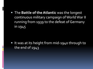 The Battle of the Atlantic was the longest continuous military campaign of World War II running from 1939 to the defeat of Germany in 1945It was at its height from mid-1940 through to the end of 1943