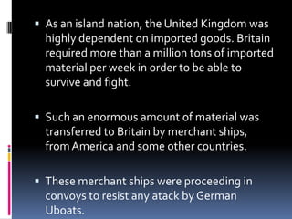 As an island nation, the United Kingdom was highly dependent on imported goods. Britain required more than a million tons of imported material per week in order to be able to survive and fight.Such an enormous amount of material was transferred to Britain by merchant ships, from America and some other countries.These merchant ships were proceeding in convoys to resist any atack by German Uboats.
