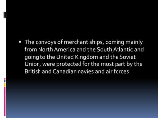 The convoys of merchant ships, coming mainly from North America and the SouthAtlantic and going to the United Kingdom and the Soviet Union, were protected for the most part by the British and Canadian navies and air forces