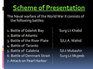 Scheme of PresentationThe Naval warfare of the World War II consists of the following battles: 1. Battle of GdańskBay                    Surg Lt Khalid2. Battle of Atlantic3. Battle of the River Plate               S/Lt A. Wahid4. Battle of Taranto              5. Battle of Calabria                           S/Lt Mubashir6. Battle of Denmark Strait             Surg Lt Mujeeb7. Attack on Pearl Harbor