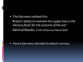 The Germans realised this:    ‘Britain’s ability to maintain her supply lines is the decisive factor for the outcome of the war’Admiral Raeder, Chief of German Naval StaffHence Germany decided to attack convoys. 