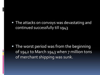 The attacks on convoys was devastating and continued successfully till 1943The worst period was from the beginning of 1942 to March 1943 when 7 million tons of merchant shipping was sunk. 