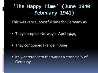 'The Happy Time' (June 1940 – February 1941)This was very successful time for Germany as : They occupied Norway in April 1940, They conquered France in June Italy entered into the war as a strong ally of Germany