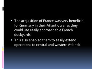 The acquisition of France was very beneficial for Germany in their Atlantic war as they could use easily approachable French dockyards.This also enabled them to easily extend operations to central and western Atlantic 