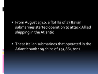 From August 1940, a flotilla of 27 Italian submarines started operation to attack Allied shipping in the AtlanticThese Italian submarines that operated in the Atlantic sank 109 ships of 593,864 tons