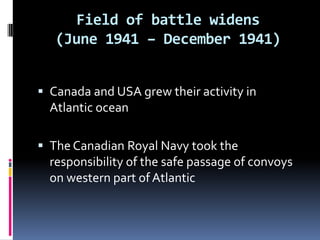 Field of battle widens (June 1941 – December 1941)Canada and USA grew their activity in Atlantic oceanThe Canadian Royal Navy took the responsibility of the safe passage of convoys on western part of Atlantic