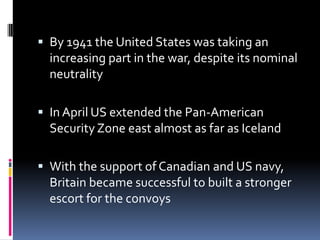 By 1941 the United States was taking an increasing part in the war, despite its nominal neutralityIn April US extended the Pan-American Security Zone east almost as far as IcelandWith the support of Canadian and US navy, Britain became successful to built a stronger escort for the convoys 