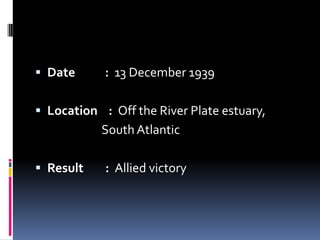 Date           :  13 December 1939Location    :  Off the River Plate estuary,                              South AtlanticResult        :  Allied victory
