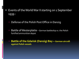 Events of the World War II starting on 1 September 1939 :Defense of the Polish Post Office in DanzigBattle of Westerplatte - German battleship vs. the Polish fortified ammunition depotBattle of the Gdańsk (Danzig) Bay – German aircraft against Polish vessels
