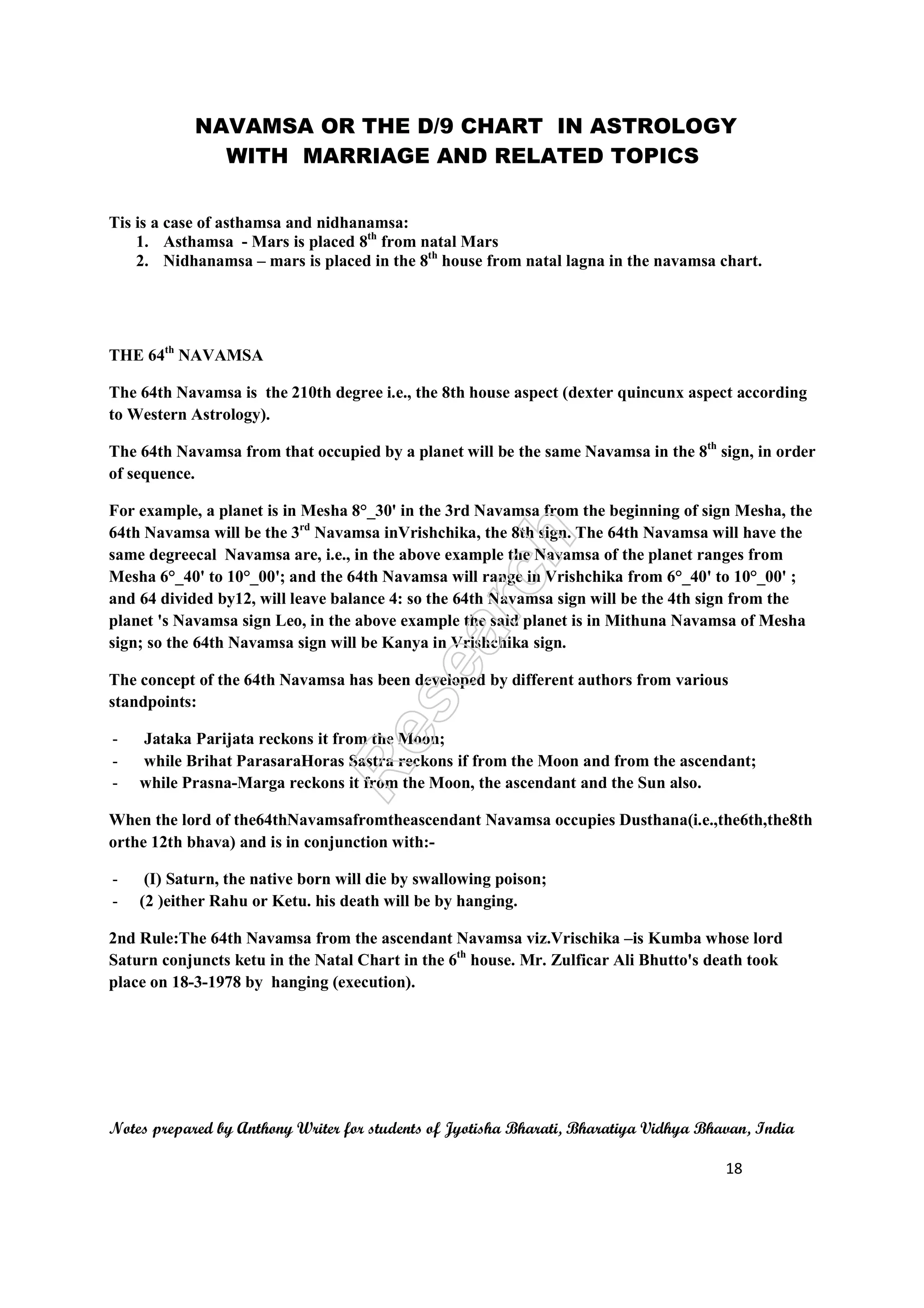 NAVAMSA OR THE D/9 CHART IN ASTROLOGY
WITH MARRIAGE AND RELATED TOPICS
Notes prepared by Anthony Writer for students of Jyotisha Bharati, Bharatiya Vidhya Bhavan, India
18
Tis is a case of asthamsa and nidhanamsa:
1. Asthamsa - Mars is placed 8th
from natal Mars
2. Nidhanamsa – mars is placed in the 8th
house from natal lagna in the navamsa chart.
THE 64th
NAVAMSA
The 64th Navamsa is the 210th degree i.e., the 8th house aspect (dexter quincunx aspect according
to Western Astrology).
The 64th Navamsa from that occupied by a planet will be the same Navamsa in the 8th
sign, in order
of sequence.
For example, a planet is in Mesha 8°_30' in the 3rd Navamsa from the beginning of sign Mesha, the
64th Navamsa will be the 3rd
Navamsa inVrishchika, the 8th sign. The 64th Navamsa will have the
same degreecal Navamsa are, i.e., in the above example the Navamsa of the planet ranges from
Mesha 6°_40' to 10°_00'; and the 64th Navamsa will range in Vrishchika from 6°_40' to 10°_00' ;
and 64 divided by12, will leave balance 4: so the 64th Navamsa sign will be the 4th sign from the
planet 's Navamsa sign Leo, in the above example the said planet is in Mithuna Navamsa of Mesha
sign; so the 64th Navamsa sign will be Kanya in Vrishchika sign.
The concept of the 64th Navamsa has been developed by different authors from various
standpoints:
- Jataka Parijata reckons it from the Moon;
- while Brihat ParasaraHoras Sastra reckons if from the Moon and from the ascendant;
- while Prasna-Marga reckons it from the Moon, the ascendant and the Sun also.
When the lord of the64thNavamsafromtheascendant Navamsa occupies Dusthana(i.e.,the6th,the8th
orthe 12th bhava) and is in conjunction with:-
- (I) Saturn, the native born will die by swallowing poison;
- (2 )either Rahu or Ketu. his death will be by hanging.
2nd Rule:The 64th Navamsa from the ascendant Navamsa viz.Vrischika –is Kumba whose lord
Saturn conjuncts ketu in the Natal Chart in the 6th
house. Mr. Zulficar Ali Bhutto's death took
place on 18-3-1978 by hanging (execution).
 