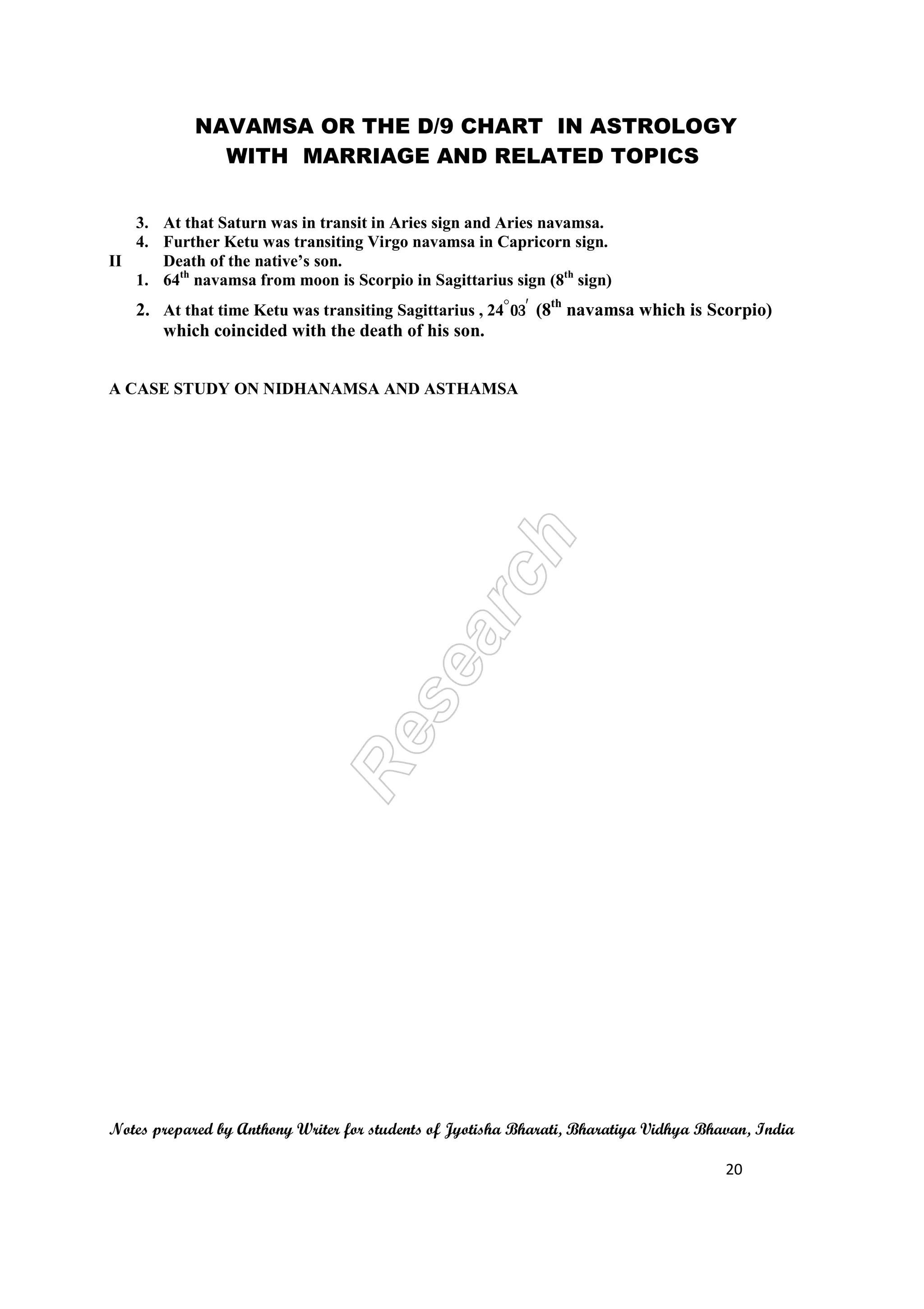 NAVAMSA OR THE D/9 CHART IN ASTROLOGY
WITH MARRIAGE AND RELATED TOPICS
Notes prepared by Anthony Writer for students of Jyotisha Bharati, Bharatiya Vidhya Bhavan, India
20
3. At that Saturn was in transit in Aries sign and Aries navamsa.
4. Further Ketu was transiting Virgo navamsa in Capricorn sign.
II Death of the native’s son.
1. 64th
navamsa from moon is Scorpio in Sagittarius sign (8th
sign)
2. At that time Ketu was transiting Sagittarius , 24^03` (8th
navamsa which is Scorpio)
which coincided with the death of his son.
A CASE STUDY ON NIDHANAMSA AND ASTHAMSA
 