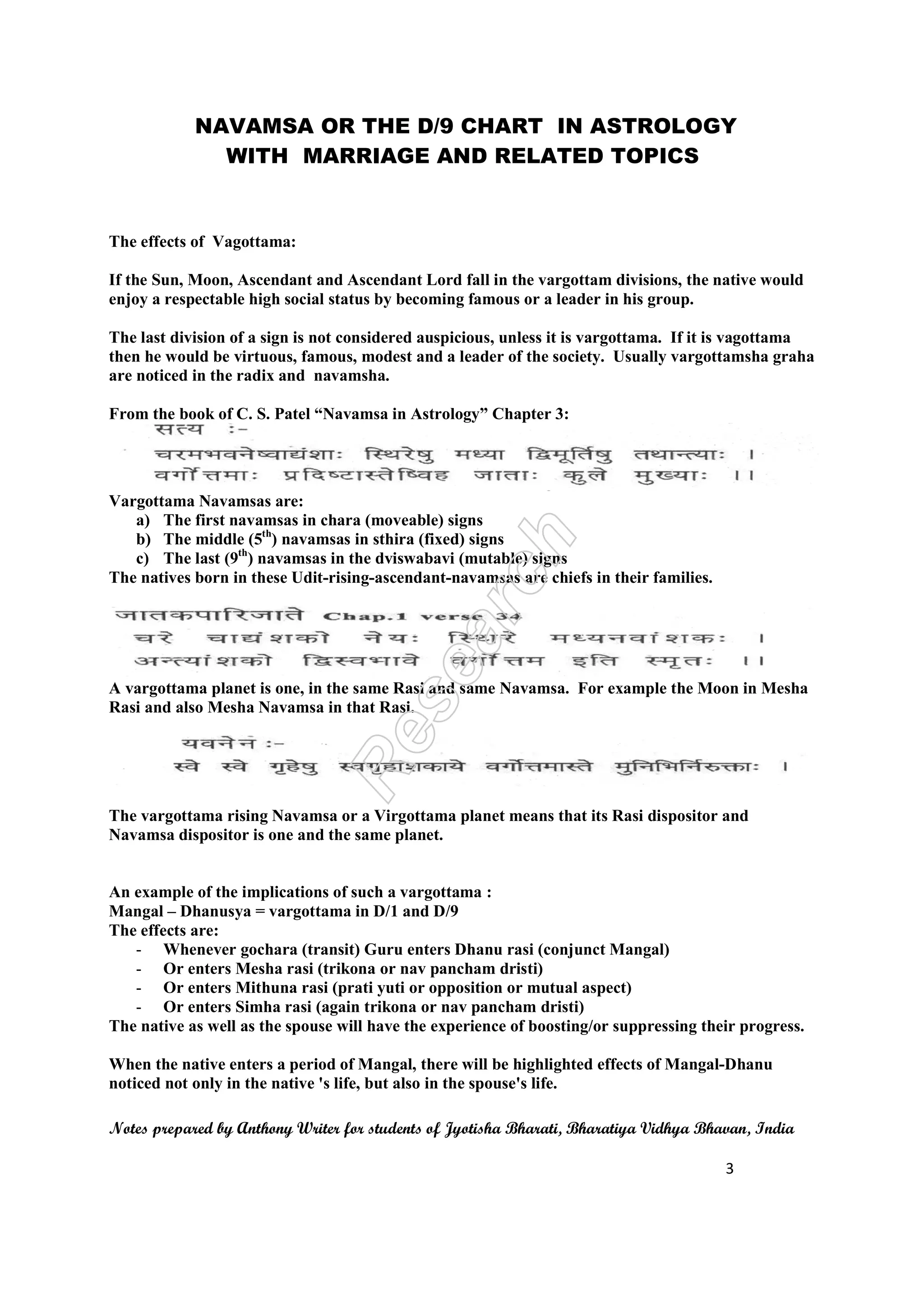 NAVAMSA OR THE D/9 CHART IN ASTROLOGY
WITH MARRIAGE AND RELATED TOPICS
Notes prepared by Anthony Writer for students of Jyotisha Bharati, Bharatiya Vidhya Bhavan, India
3
The effects of Vagottama:
If the Sun, Moon, Ascendant and Ascendant Lord fall in the vargottam divisions, the native would
enjoy a respectable high social status by becoming famous or a leader in his group.
The last division of a sign is not considered auspicious, unless it is vargottama. If it is vagottama
then he would be virtuous, famous, modest and a leader of the society. Usually vargottamsha graha
are noticed in the radix and navamsha.
From the book of C. S. Patel “Navamsa in Astrology” Chapter 3:
Vargottama Navamsas are:
a) The first navamsas in chara (moveable) signs
b) The middle (5th
) navamsas in sthira (fixed) signs
c) The last (9th
) navamsas in the dviswabavi (mutable) signs
The natives born in these Udit-rising-ascendant-navamsas are chiefs in their families.
A vargottama planet is one, in the same Rasi and same Navamsa. For example the Moon in Mesha
Rasi and also Mesha Navamsa in that Rasi.
The vargottama rising Navamsa or a Virgottama planet means that its Rasi dispositor and
Navamsa dispositor is one and the same planet.
An example of the implications of such a vargottama :
Mangal – Dhanusya = vargottama in D/1 and D/9
The effects are:
- Whenever gochara (transit) Guru enters Dhanu rasi (conjunct Mangal)
- Or enters Mesha rasi (trikona or nav pancham dristi)
- Or enters Mithuna rasi (prati yuti or opposition or mutual aspect)
- Or enters Simha rasi (again trikona or nav pancham dristi)
The native as well as the spouse will have the experience of boosting/or suppressing their progress.
When the native enters a period of Mangal, there will be highlighted effects of Mangal-Dhanu
noticed not only in the native 's life, but also in the spouse's life.
 