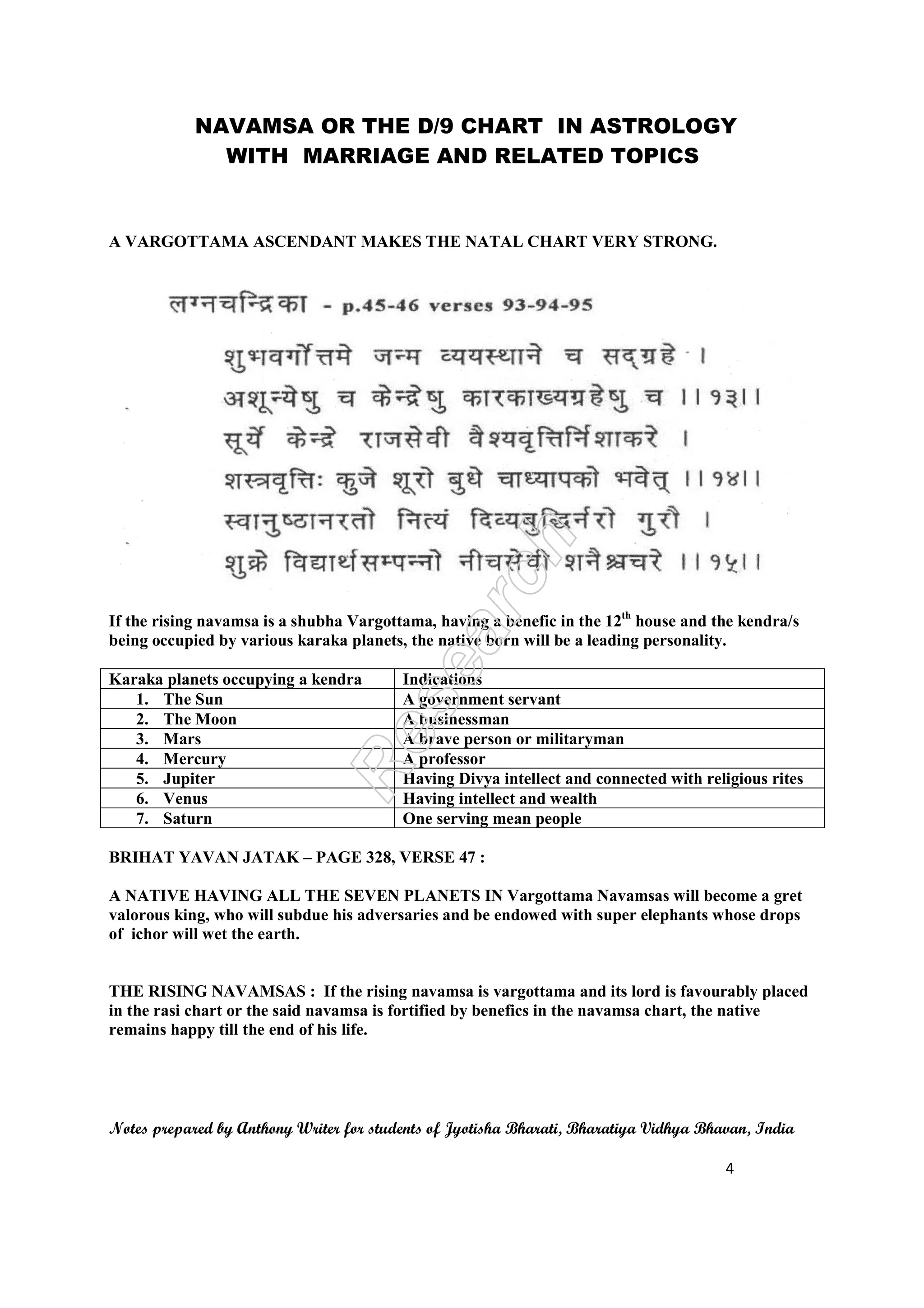 NAVAMSA OR THE D/9 CHART IN ASTROLOGY
WITH MARRIAGE AND RELATED TOPICS
Notes prepared by Anthony Writer for students of Jyotisha Bharati, Bharatiya Vidhya Bhavan, India
4
A VARGOTTAMA ASCENDANT MAKES THE NATAL CHART VERY STRONG.
If the rising navamsa is a shubha Vargottama, having a benefic in the 12th
house and the kendra/s
being occupied by various karaka planets, the native born will be a leading personality.
Karaka planets occupying a kendra Indications
1. The Sun A government servant
2. The Moon A businessman
3. Mars A brave person or militaryman
4. Mercury A professor
5. Jupiter Having Divya intellect and connected with religious rites
6. Venus Having intellect and wealth
7. Saturn One serving mean people
BRIHAT YAVAN JATAK – PAGE 328, VERSE 47 :
A NATIVE HAVING ALL THE SEVEN PLANETS IN Vargottama Navamsas will become a gret
valorous king, who will subdue his adversaries and be endowed with super elephants whose drops
of ichor will wet the earth.
THE RISING NAVAMSAS : If the rising navamsa is vargottama and its lord is favourably placed
in the rasi chart or the said navamsa is fortified by benefics in the navamsa chart, the native
remains happy till the end of his life.
 