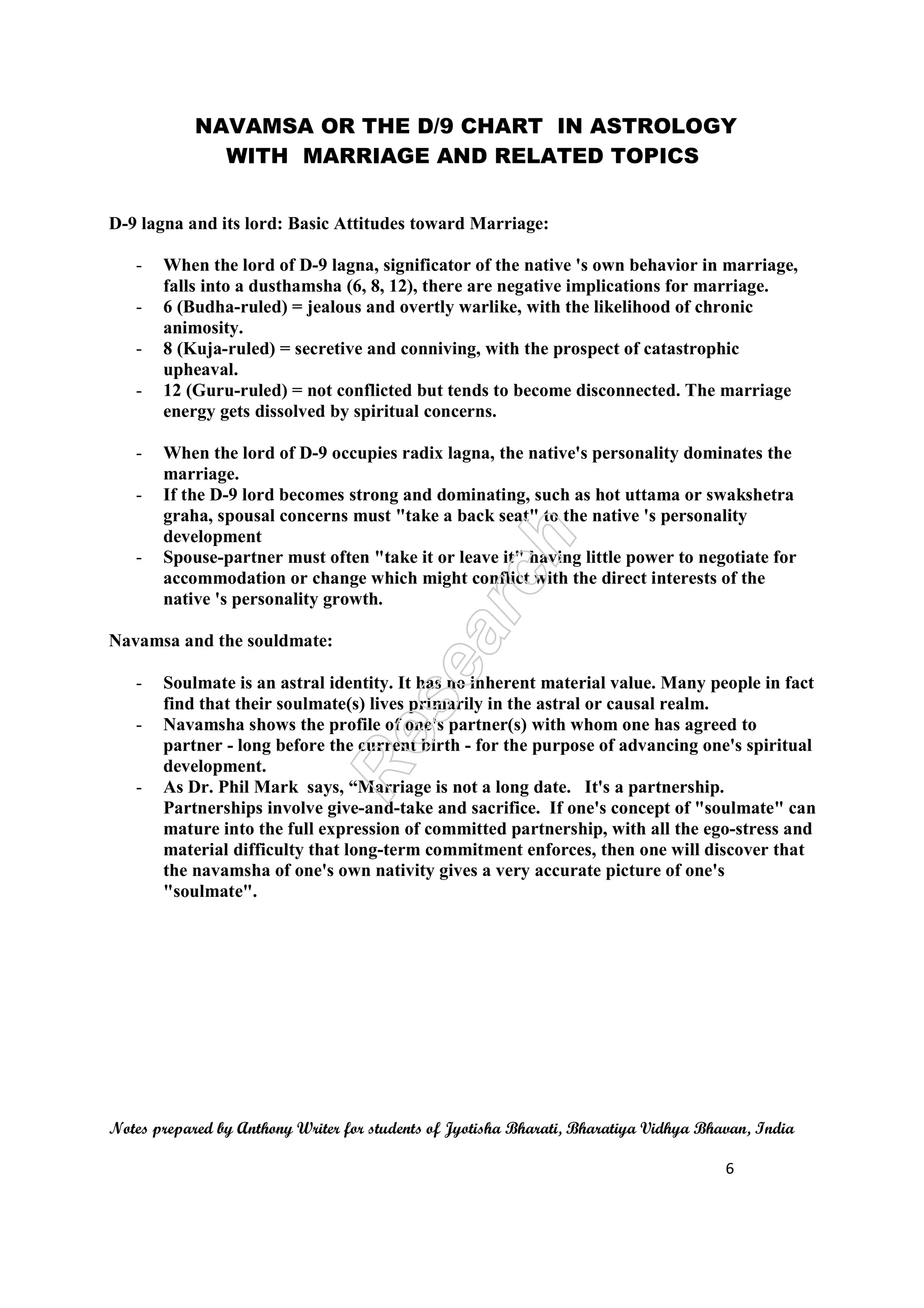 NAVAMSA OR THE D/9 CHART IN ASTROLOGY
WITH MARRIAGE AND RELATED TOPICS
Notes prepared by Anthony Writer for students of Jyotisha Bharati, Bharatiya Vidhya Bhavan, India
6
D-9 lagna and its lord: Basic Attitudes toward Marriage:
- When the lord of D-9 lagna, significator of the native 's own behavior in marriage,
falls into a dusthamsha (6, 8, 12), there are negative implications for marriage.
- 6 (Budha-ruled) = jealous and overtly warlike, with the likelihood of chronic
animosity.
- 8 (Kuja-ruled) = secretive and conniving, with the prospect of catastrophic
upheaval.
- 12 (Guru-ruled) = not conflicted but tends to become disconnected. The marriage
energy gets dissolved by spiritual concerns.
- When the lord of D-9 occupies radix lagna, the native's personality dominates the
marriage.
- If the D-9 lord becomes strong and dominating, such as hot uttama or swakshetra
graha, spousal concerns must "take a back seat" to the native 's personality
development
- Spouse-partner must often "take it or leave it" having little power to negotiate for
accommodation or change which might conflict with the direct interests of the
native 's personality growth.
Navamsa and the souldmate:
- Soulmate is an astral identity. It has no inherent material value. Many people in fact
find that their soulmate(s) lives primarily in the astral or causal realm.
- Navamsha shows the profile of one's partner(s) with whom one has agreed to
partner - long before the current birth - for the purpose of advancing one's spiritual
development.
- As Dr. Phil Mark says, “Marriage is not a long date. It's a partnership.
Partnerships involve give-and-take and sacrifice. If one's concept of "soulmate" can
mature into the full expression of committed partnership, with all the ego-stress and
material difficulty that long-term commitment enforces, then one will discover that
the navamsha of one's own nativity gives a very accurate picture of one's
"soulmate".
 