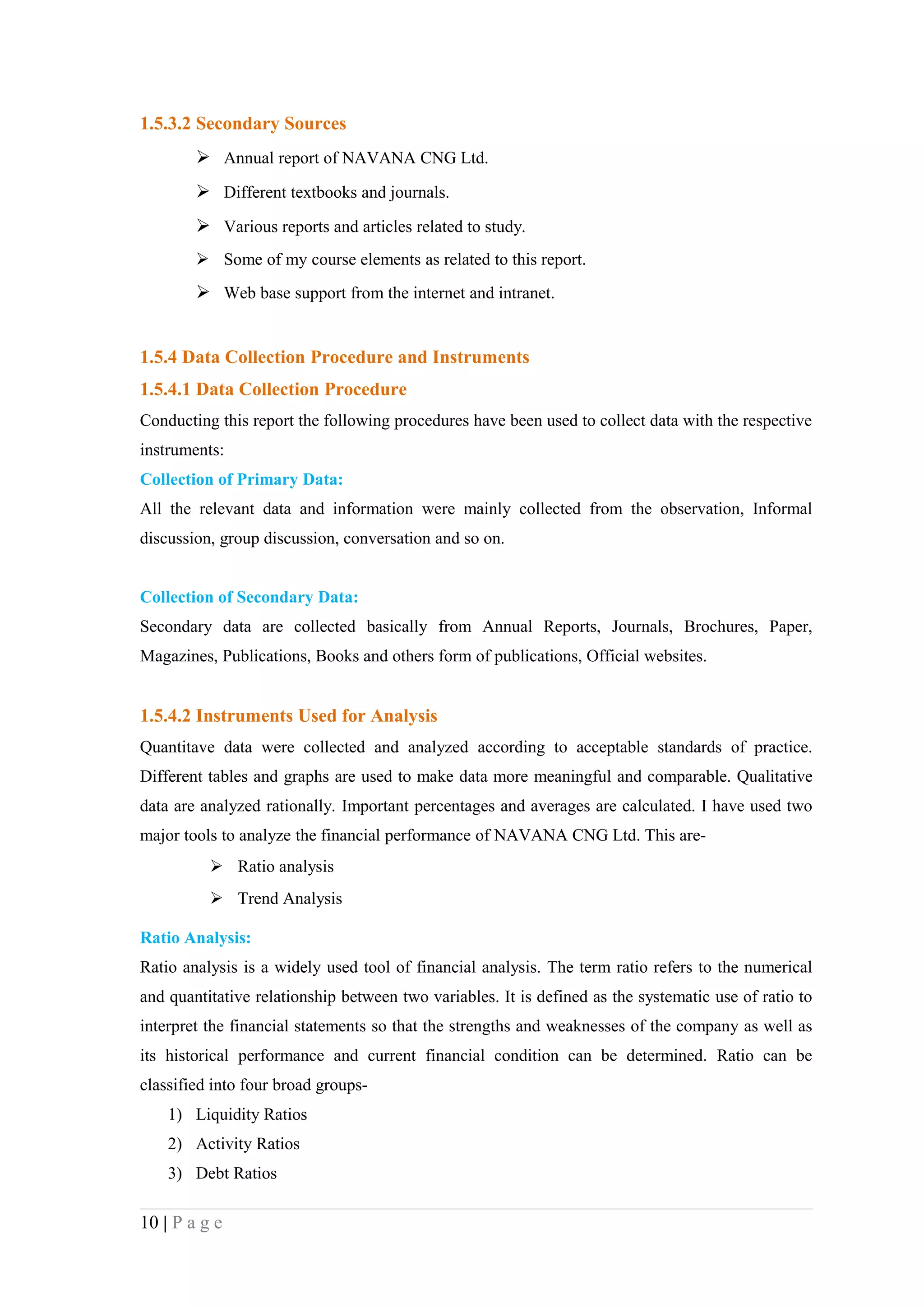 1.5.3.2 Secondary Sources
         Annual report of NAVANA CNG Ltd.
         Different textbooks and journals.
         Various reports and articles related to study.
         Some of my course elements as related to this report.
         Web base support from the internet and intranet.


1.5.4 Data Collection Procedure and Instruments
1.5.4.1 Data Collection Procedure
Conducting this report the following procedures have been used to collect data with the respective
instruments:
Collection of Primary Data:
All the relevant data and information were mainly collected from the observation, Informal
discussion, group discussion, conversation and so on.


Collection of Secondary Data:
Secondary data are collected basically from Annual Reports, Journals, Brochures, Paper,
Magazines, Publications, Books and others form of publications, Official websites.


1.5.4.2 Instruments Used for Analysis
Quantitave data were collected and analyzed according to acceptable standards of practice.
Different tables and graphs are used to make data more meaningful and comparable. Qualitative
data are analyzed rationally. Important percentages and averages are calculated. I have used two
major tools to analyze the financial performance of NAVANA CNG Ltd. This are-
           Ratio analysis
           Trend Analysis

Ratio Analysis:
Ratio analysis is a widely used tool of financial analysis. The term ratio refers to the numerical
and quantitative relationship between two variables. It is defined as the systematic use of ratio to
interpret the financial statements so that the strengths and weaknesses of the company as well as
its historical performance and current financial condition can be determined. Ratio can be
classified into four broad groups-
    1) Liquidity Ratios
    2) Activity Ratios
    3) Debt Ratios

10 | P a g e
 