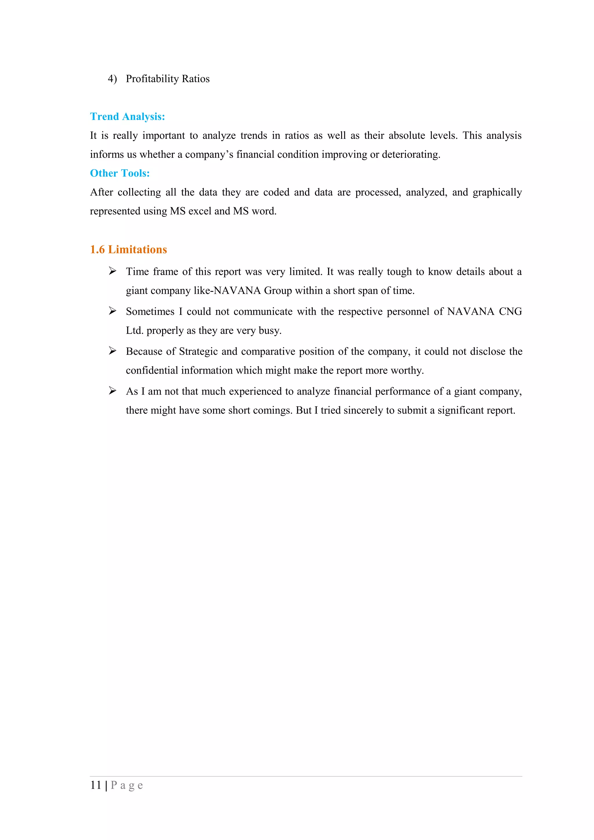 4) Profitability Ratios


Trend Analysis:
It is really important to analyze trends in ratios as well as their absolute levels. This analysis
informs us whether a company’s financial condition improving or deteriorating.
Other Tools:
After collecting all the data they are coded and data are processed, analyzed, and graphically
represented using MS excel and MS word.


1.6 Limitations
     Time frame of this report was very limited. It was really tough to know details about a
        giant company like-NAVANA Group within a short span of time.
     Sometimes I could not communicate with the respective personnel of NAVANA CNG
        Ltd. properly as they are very busy.
     Because of Strategic and comparative position of the company, it could not disclose the
        confidential information which might make the report more worthy.
     As I am not that much experienced to analyze financial performance of a giant company,
        there might have some short comings. But I tried sincerely to submit a significant report.




11 | P a g e
 
