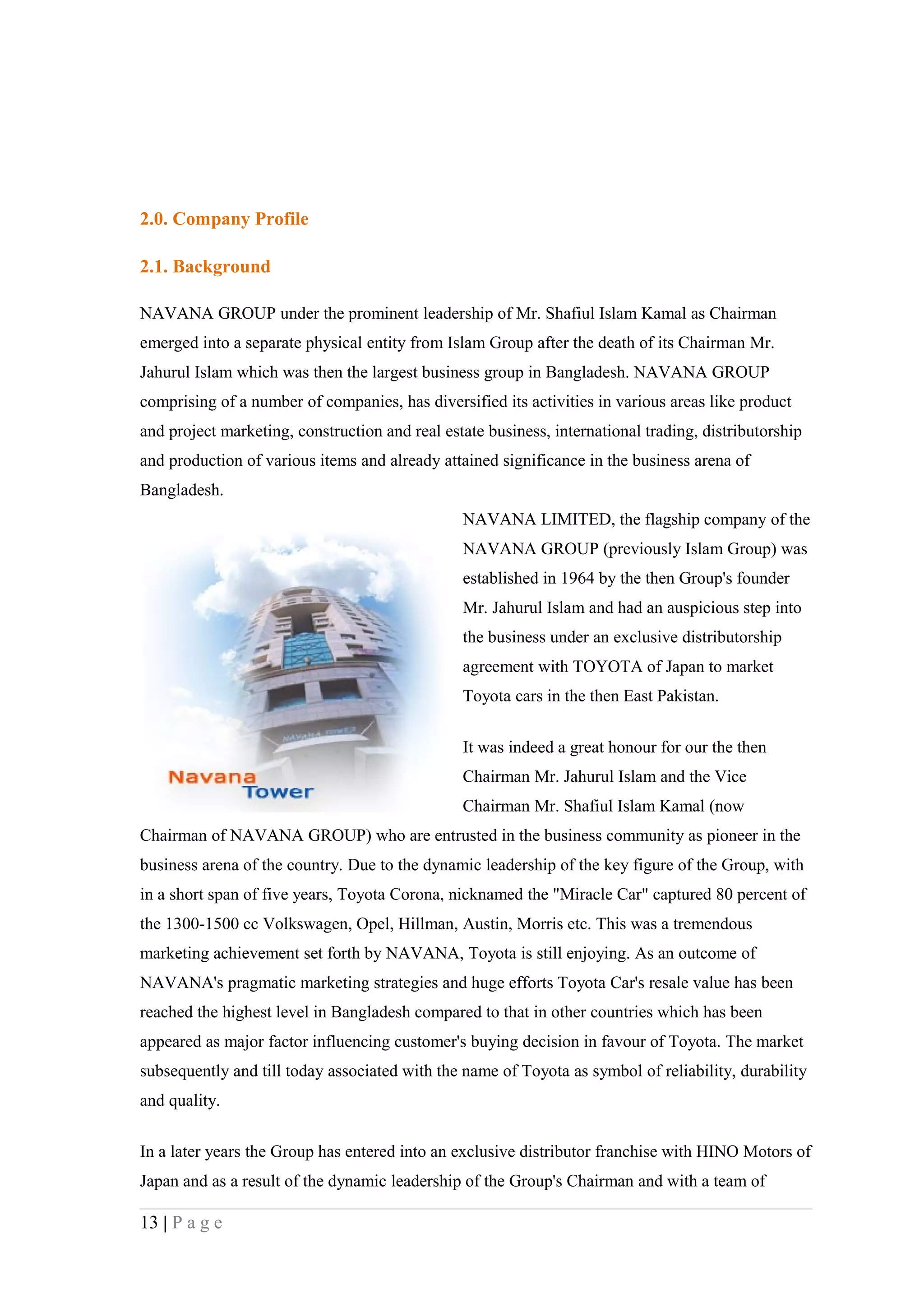2.0. Company Profile

2.1. Background

NAVANA GROUP under the prominent leadership of Mr. Shafiul Islam Kamal as Chairman
emerged into a separate physical entity from Islam Group after the death of its Chairman Mr.
Jahurul Islam which was then the largest business group in Bangladesh. NAVANA GROUP
comprising of a number of companies, has diversified its activities in various areas like product
and project marketing, construction and real estate business, international trading, distributorship
and production of various items and already attained significance in the business arena of
Bangladesh.
                                                NAVANA LIMITED, the flagship company of the
                                                NAVANA GROUP (previously Islam Group) was
                                                established in 1964 by the then Group's founder
                                                Mr. Jahurul Islam and had an auspicious step into
                                                the business under an exclusive distributorship
                                                agreement with TOYOTA of Japan to market
                                                Toyota cars in the then East Pakistan.


                                                It was indeed a great honour for our the then
                                                Chairman Mr. Jahurul Islam and the Vice
                                                Chairman Mr. Shafiul Islam Kamal (now
Chairman of NAVANA GROUP) who are entrusted in the business community as pioneer in the
business arena of the country. Due to the dynamic leadership of the key figure of the Group, with
in a short span of five years, Toyota Corona, nicknamed the "Miracle Car" captured 80 percent of
the 1300-1500 cc Volkswagen, Opel, Hillman, Austin, Morris etc. This was a tremendous
marketing achievement set forth by NAVANA, Toyota is still enjoying. As an outcome of
NAVANA's pragmatic marketing strategies and huge efforts Toyota Car's resale value has been
reached the highest level in Bangladesh compared to that in other countries which has been
appeared as major factor influencing customer's buying decision in favour of Toyota. The market
subsequently and till today associated with the name of Toyota as symbol of reliability, durability
and quality.

In a later years the Group has entered into an exclusive distributor franchise with HINO Motors of
Japan and as a result of the dynamic leadership of the Group's Chairman and with a team of

13 | P a g e
 