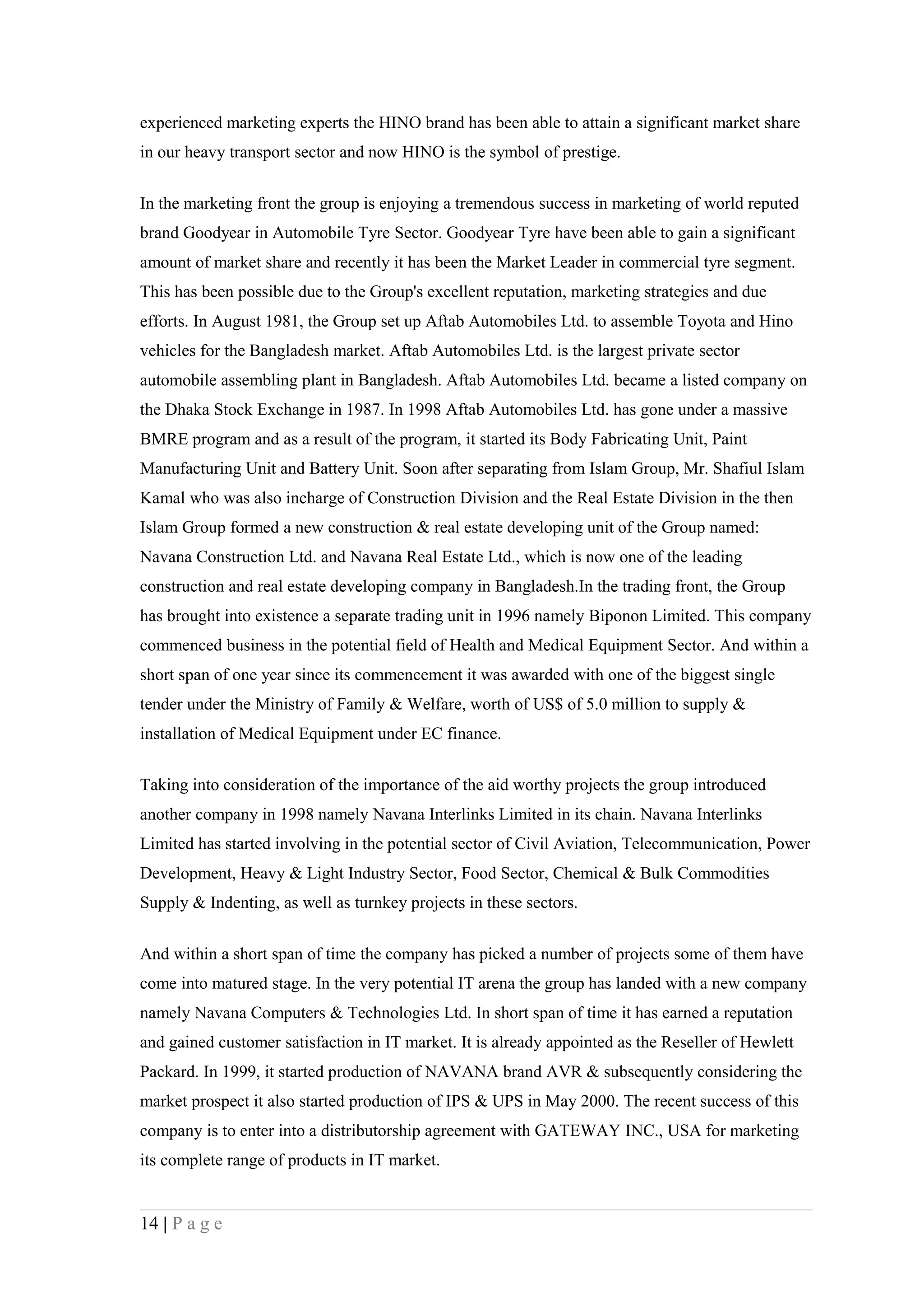 experienced marketing experts the HINO brand has been able to attain a significant market share
in our heavy transport sector and now HINO is the symbol of prestige.


In the marketing front the group is enjoying a tremendous success in marketing of world reputed
brand Goodyear in Automobile Tyre Sector. Goodyear Tyre have been able to gain a significant
amount of market share and recently it has been the Market Leader in commercial tyre segment.
This has been possible due to the Group's excellent reputation, marketing strategies and due
efforts. In August 1981, the Group set up Aftab Automobiles Ltd. to assemble Toyota and Hino
vehicles for the Bangladesh market. Aftab Automobiles Ltd. is the largest private sector
automobile assembling plant in Bangladesh. Aftab Automobiles Ltd. became a listed company on
the Dhaka Stock Exchange in 1987. In 1998 Aftab Automobiles Ltd. has gone under a massive
BMRE program and as a result of the program, it started its Body Fabricating Unit, Paint
Manufacturing Unit and Battery Unit. Soon after separating from Islam Group, Mr. Shafiul Islam
Kamal who was also incharge of Construction Division and the Real Estate Division in the then
Islam Group formed a new construction & real estate developing unit of the Group named:
Navana Construction Ltd. and Navana Real Estate Ltd., which is now one of the leading
construction and real estate developing company in Bangladesh.In the trading front, the Group
has brought into existence a separate trading unit in 1996 namely Biponon Limited. This company
commenced business in the potential field of Health and Medical Equipment Sector. And within a
short span of one year since its commencement it was awarded with one of the biggest single
tender under the Ministry of Family & Welfare, worth of US$ of 5.0 million to supply &
installation of Medical Equipment under EC finance.

Taking into consideration of the importance of the aid worthy projects the group introduced
another company in 1998 namely Navana Interlinks Limited in its chain. Navana Interlinks
Limited has started involving in the potential sector of Civil Aviation, Telecommunication, Power
Development, Heavy & Light Industry Sector, Food Sector, Chemical & Bulk Commodities
Supply & Indenting, as well as turnkey projects in these sectors.


And within a short span of time the company has picked a number of projects some of them have
come into matured stage. In the very potential IT arena the group has landed with a new company
namely Navana Computers & Technologies Ltd. In short span of time it has earned a reputation
and gained customer satisfaction in IT market. It is already appointed as the Reseller of Hewlett
Packard. In 1999, it started production of NAVANA brand AVR & subsequently considering the
market prospect it also started production of IPS & UPS in May 2000. The recent success of this
company is to enter into a distributorship agreement with GATEWAY INC., USA for marketing
its complete range of products in IT market.


14 | P a g e
 