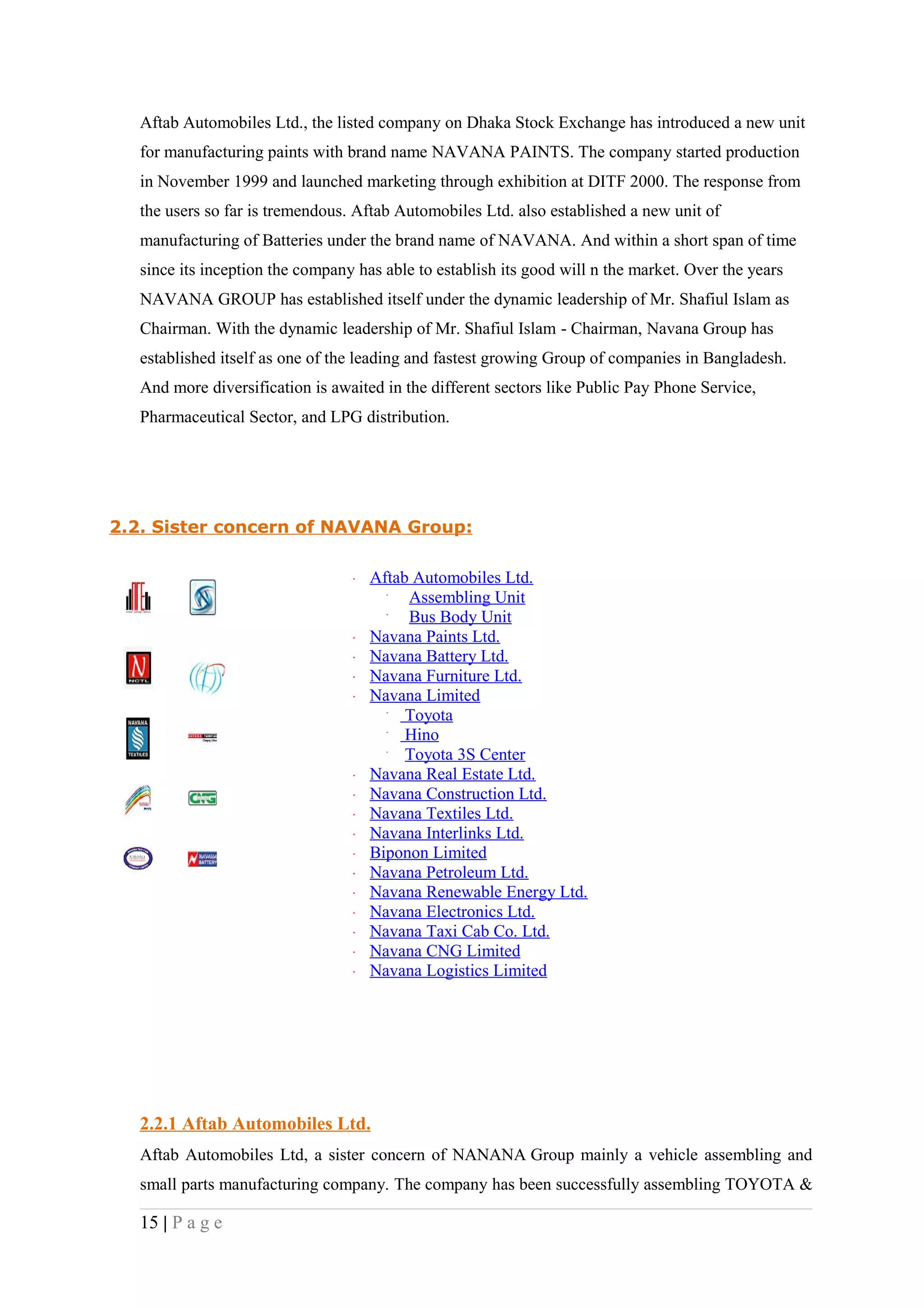 Aftab Automobiles Ltd., the listed company on Dhaka Stock Exchange has introduced a new unit
   for manufacturing paints with brand name NAVANA PAINTS. The company started production
   in November 1999 and launched marketing through exhibition at DITF 2000. The response from
   the users so far is tremendous. Aftab Automobiles Ltd. also established a new unit of
   manufacturing of Batteries under the brand name of NAVANA. And within a short span of time
   since its inception the company has able to establish its good will n the market. Over the years
   NAVANA GROUP has established itself under the dynamic leadership of Mr. Shafiul Islam as
   Chairman. With the dynamic leadership of Mr. Shafiul Islam - Chairman, Navana Group has
   established itself as one of the leading and fastest growing Group of companies in Bangladesh.
   And more diversification is awaited in the different sectors like Public Pay Phone Service,
   Pharmaceutical Sector, and LPG distribution.




2.2. Sister concern of NAVANA Group:

                                     Aftab Automobiles Ltd.
                                          Assembling Unit
                                          Bus Body Unit
                                     Navana Paints Ltd.
                                     Navana Battery Ltd.
                                     Navana Furniture Ltd.
                                     Navana Limited
                                          Toyota
                                          Hino
                                          Toyota 3S Center
                                     Navana Real Estate Ltd.
                                     Navana Construction Ltd.
                                     Navana Textiles Ltd.
                                     Navana Interlinks Ltd.
                                     Biponon Limited
                                     Navana Petroleum Ltd.
                                     Navana Renewable Energy Ltd.
                                     Navana Electronics Ltd.
                                     Navana Taxi Cab Co. Ltd.
                                     Navana CNG Limited
                                     Navana Logistics Limited




   2.2.1 Aftab Automobiles Ltd.
   Aftab Automobiles Ltd, a sister concern of NANANA Group mainly a vehicle assembling and
   small parts manufacturing company. The company has been successfully assembling TOYOTA &

   15 | P a g e
 