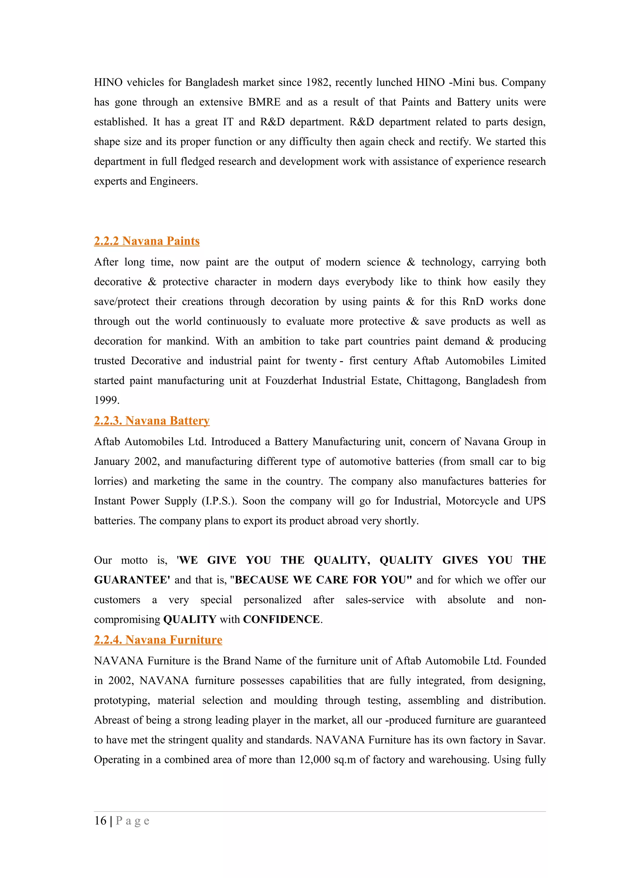 HINO vehicles for Bangladesh market since 1982, recently lunched HINO -Mini bus. Company
has gone through an extensive BMRE and as a result of that Paints and Battery units were
established. It has a great IT and R&D department. R&D department related to parts design,
shape size and its proper function or any difficulty then again check and rectify. We started this
department in full fledged research and development work with assistance of experience research
experts and Engineers.




2.2.2 Navana Paints
After long time, now paint are the output of modern science & technology, carrying both
decorative & protective character in modern days everybody like to think how easily they
save/protect their creations through decoration by using paints & for this RnD works done
through out the world continuously to evaluate more protective & save products as well as
decoration for mankind. With an ambition to take part countries paint demand & producing
trusted Decorative and industrial paint for twenty - first century Aftab Automobiles Limited
started paint manufacturing unit at Fouzderhat Industrial Estate, Chittagong, Bangladesh from
1999.
2.2.3. Navana Battery
Aftab Automobiles Ltd. Introduced a Battery Manufacturing unit, concern of Navana Group in
January 2002, and manufacturing different type of automotive batteries (from small car to big
lorries) and marketing the same in the country. The company also manufactures batteries for
Instant Power Supply (I.P.S.). Soon the company will go for Industrial, Motorcycle and UPS
batteries. The company plans to export its product abroad very shortly.


Our motto is, 'WE GIVE YOU THE QUALITY, QUALITY GIVES YOU THE
GUARANTEE' and that is, "BECAUSE WE CARE FOR YOU" and for which we offer our
customers      a very special   personalized   after   sales-service   with absolute and     non-
compromising QUALITY with CONFIDENCE.
2.2.4. Navana Furniture
NAVANA Furniture is the Brand Name of the furniture unit of Aftab Automobile Ltd. Founded
in 2002, NAVANA furniture possesses capabilities that are fully integrated, from designing,
prototyping, material selection and moulding through testing, assembling and distribution.
Abreast of being a strong leading player in the market, all our -produced furniture are guaranteed
to have met the stringent quality and standards. NAVANA Furniture has its own factory in Savar.
Operating in a combined area of more than 12,000 sq.m of factory and warehousing. Using fully




16 | P a g e
 