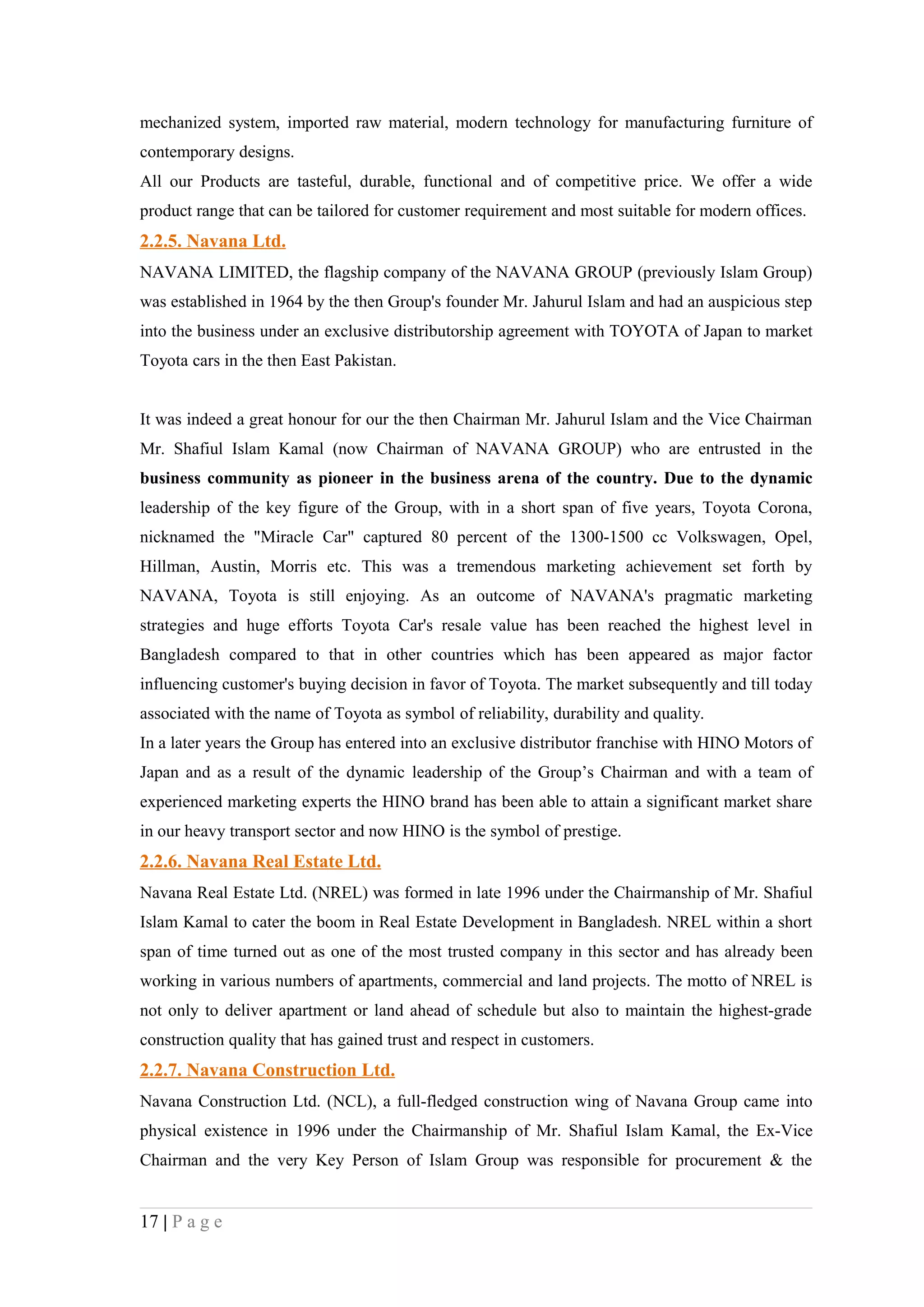 mechanized system, imported raw material, modern technology for manufacturing furniture of
contemporary designs.
All our Products are tasteful, durable, functional and of competitive price. We offer a wide
product range that can be tailored for customer requirement and most suitable for modern offices.
2.2.5. Navana Ltd.
NAVANA LIMITED, the flagship company of the NAVANA GROUP (previously Islam Group)
was established in 1964 by the then Group's founder Mr. Jahurul Islam and had an auspicious step
into the business under an exclusive distributorship agreement with TOYOTA of Japan to market
Toyota cars in the then East Pakistan.


It was indeed a great honour for our the then Chairman Mr. Jahurul Islam and the Vice Chairman
Mr. Shafiul Islam Kamal (now Chairman of NAVANA GROUP) who are entrusted in the
business community as pioneer in the business arena of the country. Due to the dynamic
leadership of the key figure of the Group, with in a short span of five years, Toyota Corona,
nicknamed the "Miracle Car" captured 80 percent of the 1300-1500 cc Volkswagen, Opel,
Hillman, Austin, Morris etc. This was a tremendous marketing achievement set forth by
NAVANA, Toyota is still enjoying. As an outcome of NAVANA's pragmatic marketing
strategies and huge efforts Toyota Car's resale value has been reached the highest level in
Bangladesh compared to that in other countries which has been appeared as major factor
influencing customer's buying decision in favor of Toyota. The market subsequently and till today
associated with the name of Toyota as symbol of reliability, durability and quality.
In a later years the Group has entered into an exclusive distributor franchise with HINO Motors of
Japan and as a result of the dynamic leadership of the Group’s Chairman and with a team of
experienced marketing experts the HINO brand has been able to attain a significant market share
in our heavy transport sector and now HINO is the symbol of prestige.
2.2.6. Navana Real Estate Ltd.
Navana Real Estate Ltd. (NREL) was formed in late 1996 under the Chairmanship of Mr. Shafiul
Islam Kamal to cater the boom in Real Estate Development in Bangladesh. NREL within a short
span of time turned out as one of the most trusted company in this sector and has already been
working in various numbers of apartments, commercial and land projects. The motto of NREL is
not only to deliver apartment or land ahead of schedule but also to maintain the highest-grade
construction quality that has gained trust and respect in customers.
2.2.7. Navana Construction Ltd.
Navana Construction Ltd. (NCL), a full-fledged construction wing of Navana Group came into
physical existence in 1996 under the Chairmanship of Mr. Shafiul Islam Kamal, the Ex-Vice
Chairman and the very Key Person of Islam Group was responsible for procurement & the


17 | P a g e
 