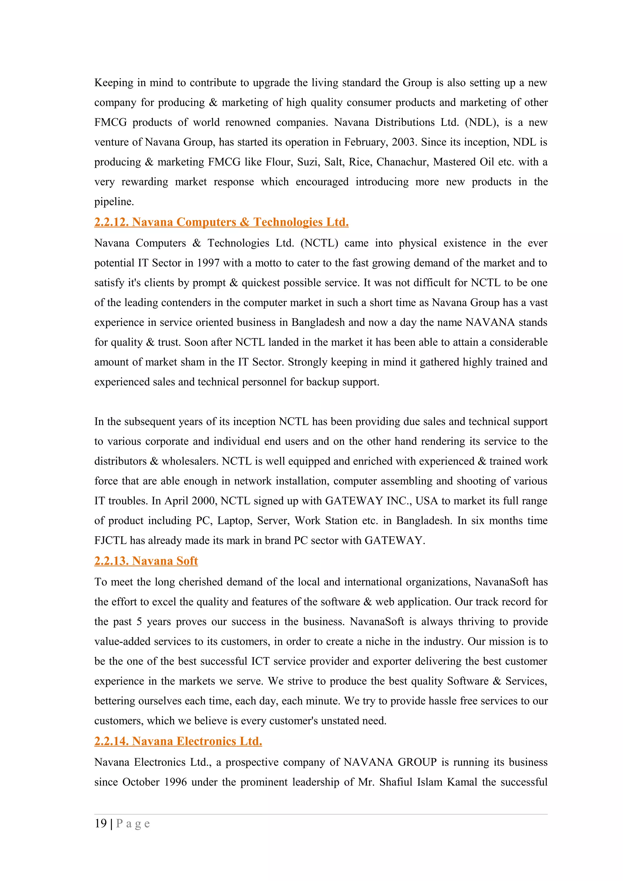 Keeping in mind to contribute to upgrade the living standard the Group is also setting up a new
company for producing & marketing of high quality consumer products and marketing of other
FMCG products of world renowned companies. Navana Distributions Ltd. (NDL), is a new
venture of Navana Group, has started its operation in February, 2003. Since its inception, NDL is
producing & marketing FMCG like Flour, Suzi, Salt, Rice, Chanachur, Mastered Oil etc. with a
very rewarding market response which encouraged introducing more new products in the
pipeline.
2.2.12. Navana Computers & Technologies Ltd.
Navana Computers & Technologies Ltd. (NCTL) came into physical existence in the ever
potential IT Sector in 1997 with a motto to cater to the fast growing demand of the market and to
satisfy it's clients by prompt & quickest possible service. It was not difficult for NCTL to be one
of the leading contenders in the computer market in such a short time as Navana Group has a vast
experience in service oriented business in Bangladesh and now a day the name NAVANA stands
for quality & trust. Soon after NCTL landed in the market it has been able to attain a considerable
amount of market sham in the IT Sector. Strongly keeping in mind it gathered highly trained and
experienced sales and technical personnel for backup support.


In the subsequent years of its inception NCTL has been providing due sales and technical support
to various corporate and individual end users and on the other hand rendering its service to the
distributors & wholesalers. NCTL is well equipped and enriched with experienced & trained work
force that are able enough in network installation, computer assembling and shooting of various
IT troubles. In April 2000, NCTL signed up with GATEWAY INC., USA to market its full range
of product including PC, Laptop, Server, Work Station etc. in Bangladesh. In six months time
FJCTL has already made its mark in brand PC sector with GATEWAY.
2.2.13. Navana Soft
To meet the long cherished demand of the local and international organizations, NavanaSoft has
the effort to excel the quality and features of the software & web application. Our track record for
the past 5 years proves our success in the business. NavanaSoft is always thriving to provide
value-added services to its customers, in order to create a niche in the industry. Our mission is to
be the one of the best successful ICT service provider and exporter delivering the best customer
experience in the markets we serve. We strive to produce the best quality Software & Services,
bettering ourselves each time, each day, each minute. We try to provide hassle free services to our
customers, which we believe is every customer's unstated need.
2.2.14. Navana Electronics Ltd.
Navana Electronics Ltd., a prospective company of NAVANA GROUP is running its business
since October 1996 under the prominent leadership of Mr. Shafiul Islam Kamal the successful


19 | P a g e
 