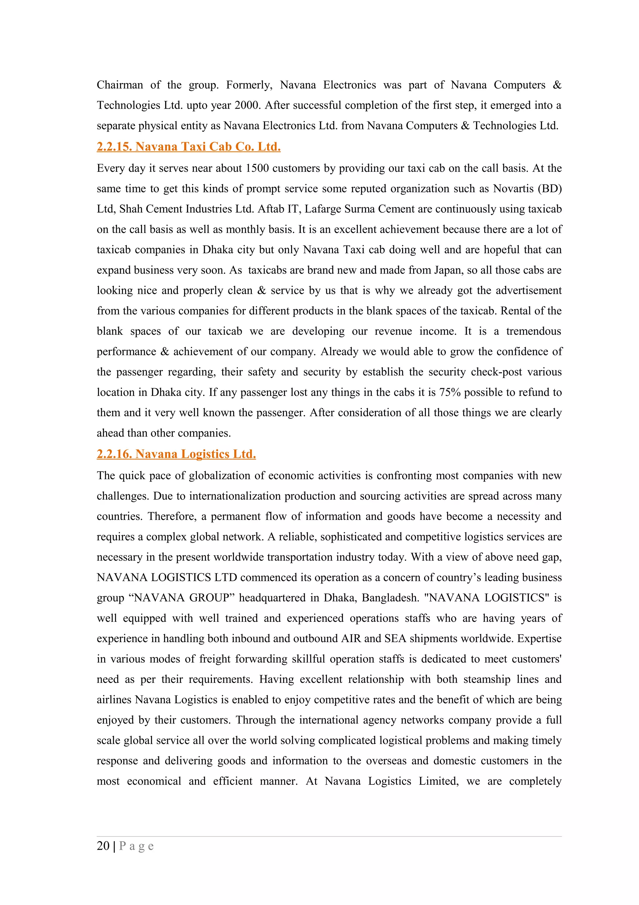 Chairman of the group. Formerly, Navana Electronics was part of Navana Computers &
Technologies Ltd. upto year 2000. After successful completion of the first step, it emerged into a
separate physical entity as Navana Electronics Ltd. from Navana Computers & Technologies Ltd.
2.2.15. Navana Taxi Cab Co. Ltd.
Every day it serves near about 1500 customers by providing our taxi cab on the call basis. At the
same time to get this kinds of prompt service some reputed organization such as Novartis (BD)
Ltd, Shah Cement Industries Ltd. Aftab IT, Lafarge Surma Cement are continuously using taxicab
on the call basis as well as monthly basis. It is an excellent achievement because there are a lot of
taxicab companies in Dhaka city but only Navana Taxi cab doing well and are hopeful that can
expand business very soon. As taxicabs are brand new and made from Japan, so all those cabs are
looking nice and properly clean & service by us that is why we already got the advertisement
from the various companies for different products in the blank spaces of the taxicab. Rental of the
blank spaces of our taxicab we are developing our revenue income. It is a tremendous
performance & achievement of our company. Already we would able to grow the confidence of
the passenger regarding, their safety and security by establish the security check-post various
location in Dhaka city. If any passenger lost any things in the cabs it is 75% possible to refund to
them and it very well known the passenger. After consideration of all those things we are clearly
ahead than other companies.
2.2.16. Navana Logistics Ltd.
The quick pace of globalization of economic activities is confronting most companies with new
challenges. Due to internationalization production and sourcing activities are spread across many
countries. Therefore, a permanent flow of information and goods have become a necessity and
requires a complex global network. A reliable, sophisticated and competitive logistics services are
necessary in the present worldwide transportation industry today. With a view of above need gap,
NAVANA LOGISTICS LTD commenced its operation as a concern of country’s leading business
group “NAVANA GROUP” headquartered in Dhaka, Bangladesh. "NAVANA LOGISTICS" is
well equipped with well trained and experienced operations staffs who are having years of
experience in handling both inbound and outbound AIR and SEA shipments worldwide. Expertise
in various modes of freight forwarding skillful operation staffs is dedicated to meet customers'
need as per their requirements. Having excellent relationship with both steamship lines and
airlines Navana Logistics is enabled to enjoy competitive rates and the benefit of which are being
enjoyed by their customers. Through the international agency networks company provide a full
scale global service all over the world solving complicated logistical problems and making timely
response and delivering goods and information to the overseas and domestic customers in the
most economical and efficient manner. At Navana Logistics Limited, we are completely




20 | P a g e
 