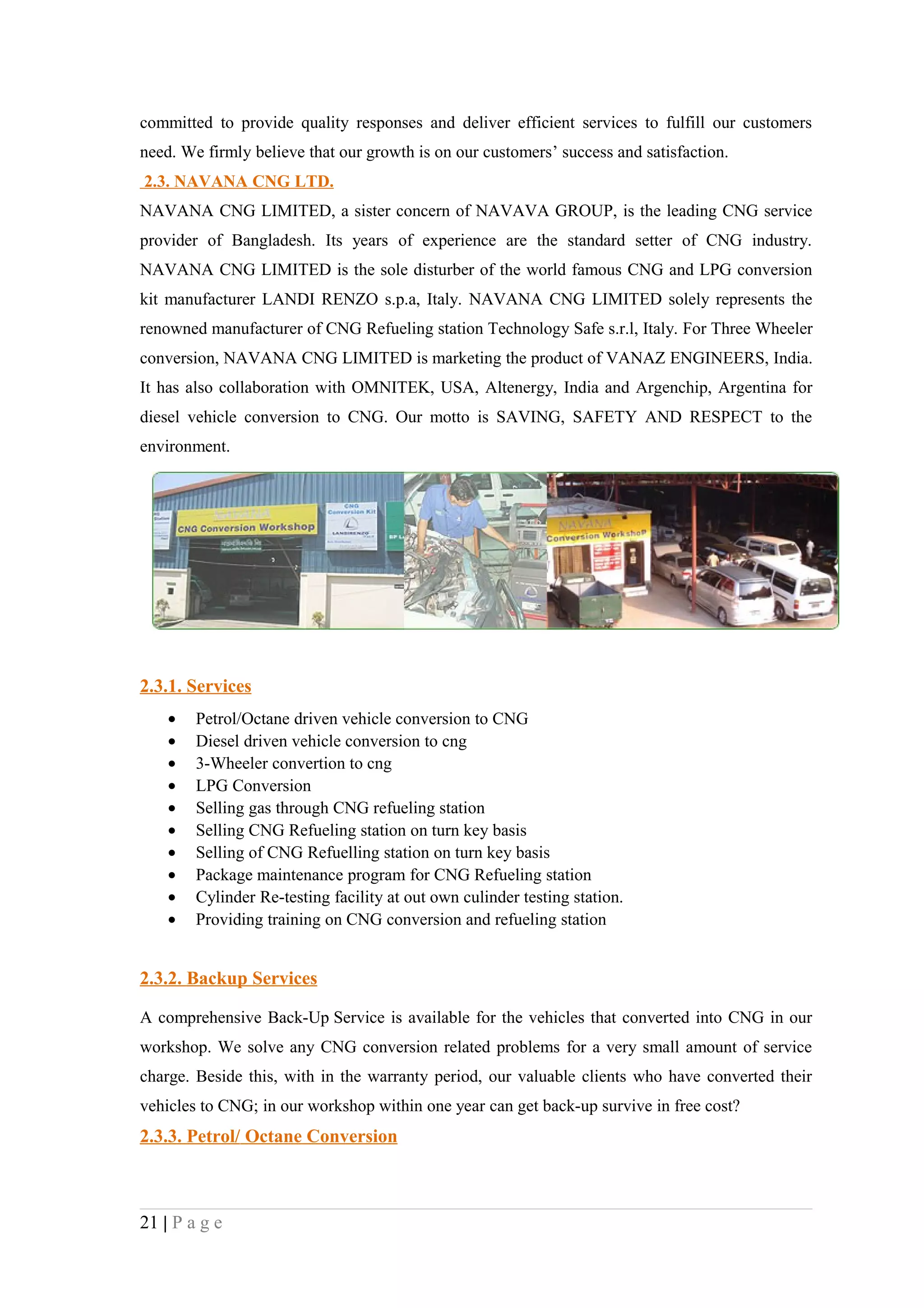 committed to provide quality responses and deliver efficient services to fulfill our customers
need. We firmly believe that our growth is on our customers’ success and satisfaction.
2.3. NAVANA CNG LTD.
NAVANA CNG LIMITED, a sister concern of NAVAVA GROUP, is the leading CNG service
provider of Bangladesh. Its years of experience are the standard setter of CNG industry.
NAVANA CNG LIMITED is the sole disturber of the world famous CNG and LPG conversion
kit manufacturer LANDI RENZO s.p.a, Italy. NAVANA CNG LIMITED solely represents the
renowned manufacturer of CNG Refueling station Technology Safe s.r.l, Italy. For Three Wheeler
conversion, NAVANA CNG LIMITED is marketing the product of VANAZ ENGINEERS, India.
It has also collaboration with OMNITEK, USA, Altenergy, India and Argenchip, Argentina for
diesel vehicle conversion to CNG. Our motto is SAVING, SAFETY AND RESPECT to the
environment.




2.3.1. Services
    •   Petrol/Octane driven vehicle conversion to CNG
    •   Diesel driven vehicle conversion to cng
    •   3-Wheeler convertion to cng
    •   LPG Conversion
    •   Selling gas through CNG refueling station
    •   Selling CNG Refueling station on turn key basis
    •   Selling of CNG Refuelling station on turn key basis
    •   Package maintenance program for CNG Refueling station
    •   Cylinder Re-testing facility at out own culinder testing station.
    •   Providing training on CNG conversion and refueling station


2.3.2. Backup Services

A comprehensive Back-Up Service is available for the vehicles that converted into CNG in our
workshop. We solve any CNG conversion related problems for a very small amount of service
charge. Beside this, with in the warranty period, our valuable clients who have converted their
vehicles to CNG; in our workshop within one year can get back-up survive in free cost?
2.3.3. Petrol/ Octane Conversion



21 | P a g e
 