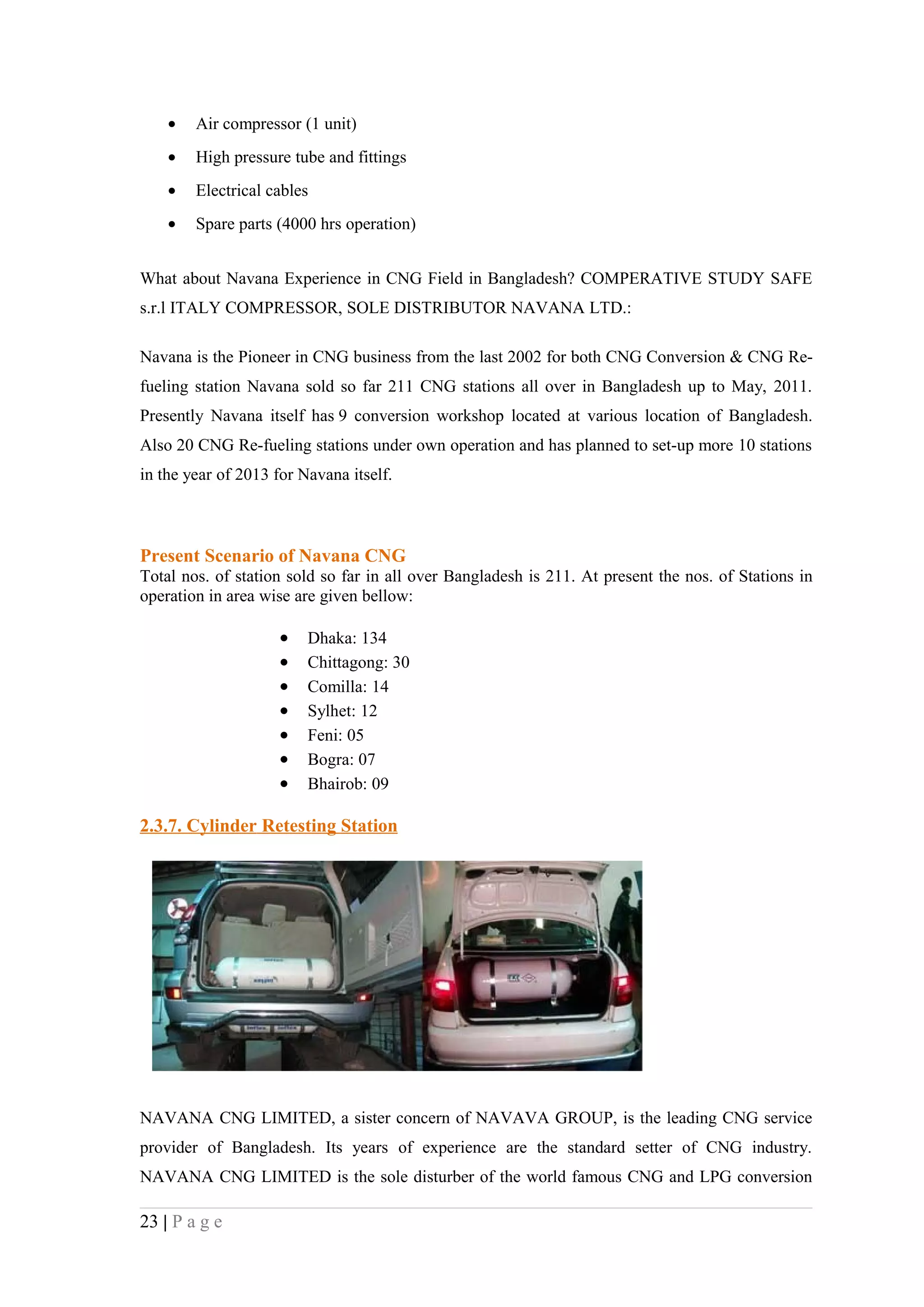 •   Air compressor (1 unit)
    •   High pressure tube and fittings
    •   Electrical cables
    •   Spare parts (4000 hrs operation)


What about Navana Experience in CNG Field in Bangladesh? COMPERATIVE STUDY SAFE
s.r.l ITALY COMPRESSOR, SOLE DISTRIBUTOR NAVANA LTD.:

Navana is the Pioneer in CNG business from the last 2002 for both CNG Conversion & CNG Re-
fueling station Navana sold so far 211 CNG stations all over in Bangladesh up to May, 2011.
Presently Navana itself has 9 conversion workshop located at various location of Bangladesh.
Also 20 CNG Re-fueling stations under own operation and has planned to set-up more 10 stations
in the year of 2013 for Navana itself.



Present Scenario of Navana CNG
Total nos. of station sold so far in all over Bangladesh is 211. At present the nos. of Stations in
operation in area wise are given bellow:

                     •   Dhaka: 134
                     •   Chittagong: 30
                     •   Comilla: 14
                     •   Sylhet: 12
                     •   Feni: 05
                     •   Bogra: 07
                     •   Bhairob: 09

2.3.7. Cylinder Retesting Station




NAVANA CNG LIMITED, a sister concern of NAVAVA GROUP, is the leading CNG service
provider of Bangladesh. Its years of experience are the standard setter of CNG industry.
NAVANA CNG LIMITED is the sole disturber of the world famous CNG and LPG conversion

23 | P a g e
 