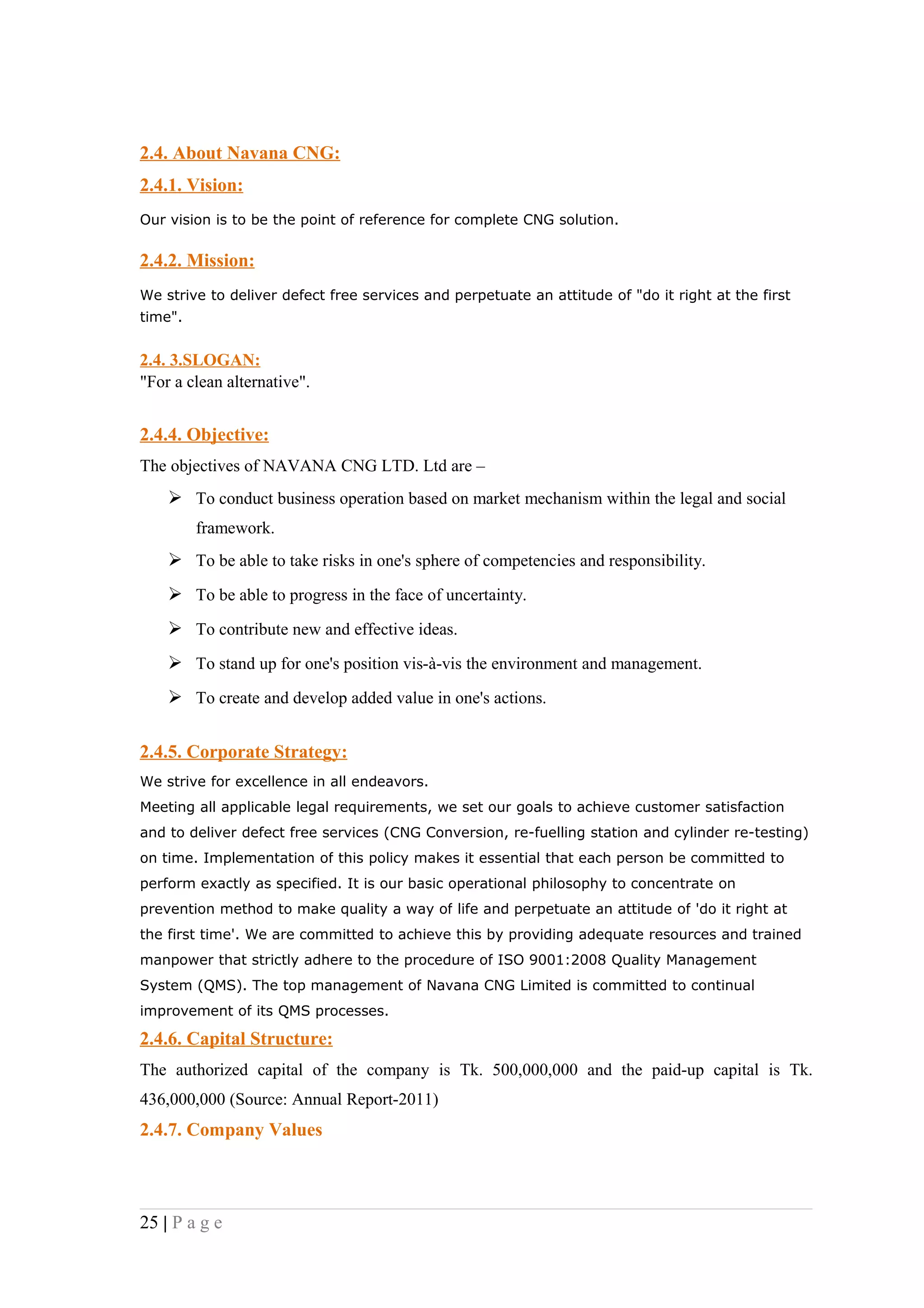 2.4. About Navana CNG:
2.4.1. Vision:
Our vision is to be the point of reference for complete CNG solution.

2.4.2. Mission:
We strive to deliver defect free services and perpetuate an attitude of "do it right at the first
time".


2.4. 3.SLOGAN:
"For a clean alternative".


2.4.4. Objective:
The objectives of NAVANA CNG LTD. Ltd are –
     To conduct business operation based on market mechanism within the legal and social
         framework.
     To be able to take risks in one's sphere of competencies and responsibility.
     To be able to progress in the face of uncertainty.
     To contribute new and effective ideas.
     To stand up for one's position vis-à-vis the environment and management.
     To create and develop added value in one's actions.

2.4.5. Corporate Strategy:
We strive for excellence in all endeavors.
Meeting all applicable legal requirements, we set our goals to achieve customer satisfaction
and to deliver defect free services (CNG Conversion, re-fuelling station and cylinder re-testing)
on time. Implementation of this policy makes it essential that each person be committed to
perform exactly as specified. It is our basic operational philosophy to concentrate on
prevention method to make quality a way of life and perpetuate an attitude of 'do it right at
the first time'. We are committed to achieve this by providing adequate resources and trained
manpower that strictly adhere to the procedure of ISO 9001:2008 Quality Management
System (QMS). The top management of Navana CNG Limited is committed to continual
improvement of its QMS processes.

2.4.6. Capital Structure:
The authorized capital of the company is Tk. 500,000,000 and the paid-up capital is Tk.
436,000,000 (Source: Annual Report-2011)
2.4.7. Company Values



25 | P a g e
 