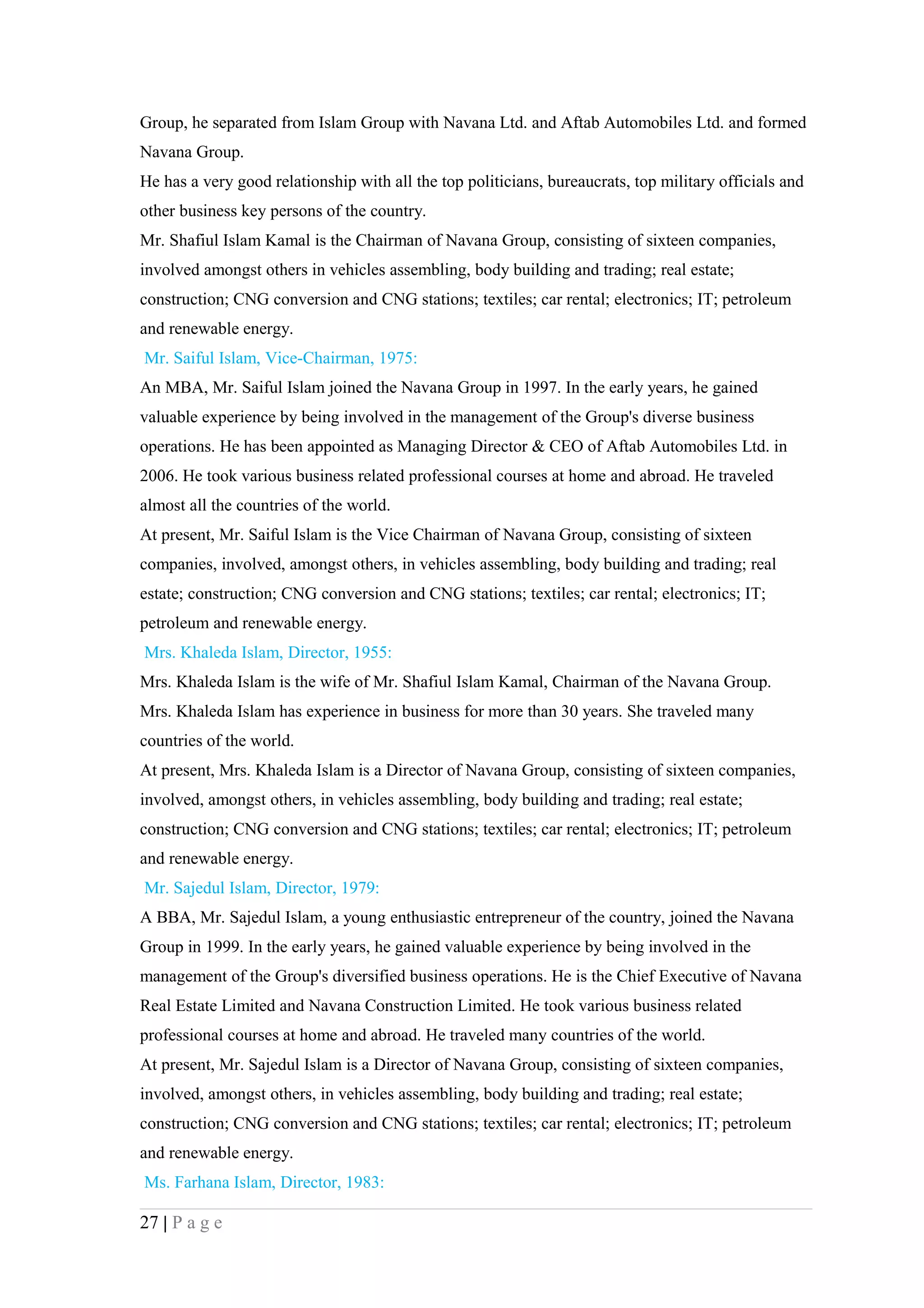 Group, he separated from Islam Group with Navana Ltd. and Aftab Automobiles Ltd. and formed
Navana Group.
He has a very good relationship with all the top politicians, bureaucrats, top military officials and
other business key persons of the country.
Mr. Shafiul Islam Kamal is the Chairman of Navana Group, consisting of sixteen companies,
involved amongst others in vehicles assembling, body building and trading; real estate;
construction; CNG conversion and CNG stations; textiles; car rental; electronics; IT; petroleum
and renewable energy.
Mr. Saiful Islam, Vice-Chairman, 1975:
An MBA, Mr. Saiful Islam joined the Navana Group in 1997. In the early years, he gained
valuable experience by being involved in the management of the Group's diverse business
operations. He has been appointed as Managing Director & CEO of Aftab Automobiles Ltd. in
2006. He took various business related professional courses at home and abroad. He traveled
almost all the countries of the world.
At present, Mr. Saiful Islam is the Vice Chairman of Navana Group, consisting of sixteen
companies, involved, amongst others, in vehicles assembling, body building and trading; real
estate; construction; CNG conversion and CNG stations; textiles; car rental; electronics; IT;
petroleum and renewable energy.
Mrs. Khaleda Islam, Director, 1955:
Mrs. Khaleda Islam is the wife of Mr. Shafiul Islam Kamal, Chairman of the Navana Group.
Mrs. Khaleda Islam has experience in business for more than 30 years. She traveled many
countries of the world.
At present, Mrs. Khaleda Islam is a Director of Navana Group, consisting of sixteen companies,
involved, amongst others, in vehicles assembling, body building and trading; real estate;
construction; CNG conversion and CNG stations; textiles; car rental; electronics; IT; petroleum
and renewable energy.
Mr. Sajedul Islam, Director, 1979:
A BBA, Mr. Sajedul Islam, a young enthusiastic entrepreneur of the country, joined the Navana
Group in 1999. In the early years, he gained valuable experience by being involved in the
management of the Group's diversified business operations. He is the Chief Executive of Navana
Real Estate Limited and Navana Construction Limited. He took various business related
professional courses at home and abroad. He traveled many countries of the world.
At present, Mr. Sajedul Islam is a Director of Navana Group, consisting of sixteen companies,
involved, amongst others, in vehicles assembling, body building and trading; real estate;
construction; CNG conversion and CNG stations; textiles; car rental; electronics; IT; petroleum
and renewable energy.
Ms. Farhana Islam, Director, 1983:

27 | P a g e
 