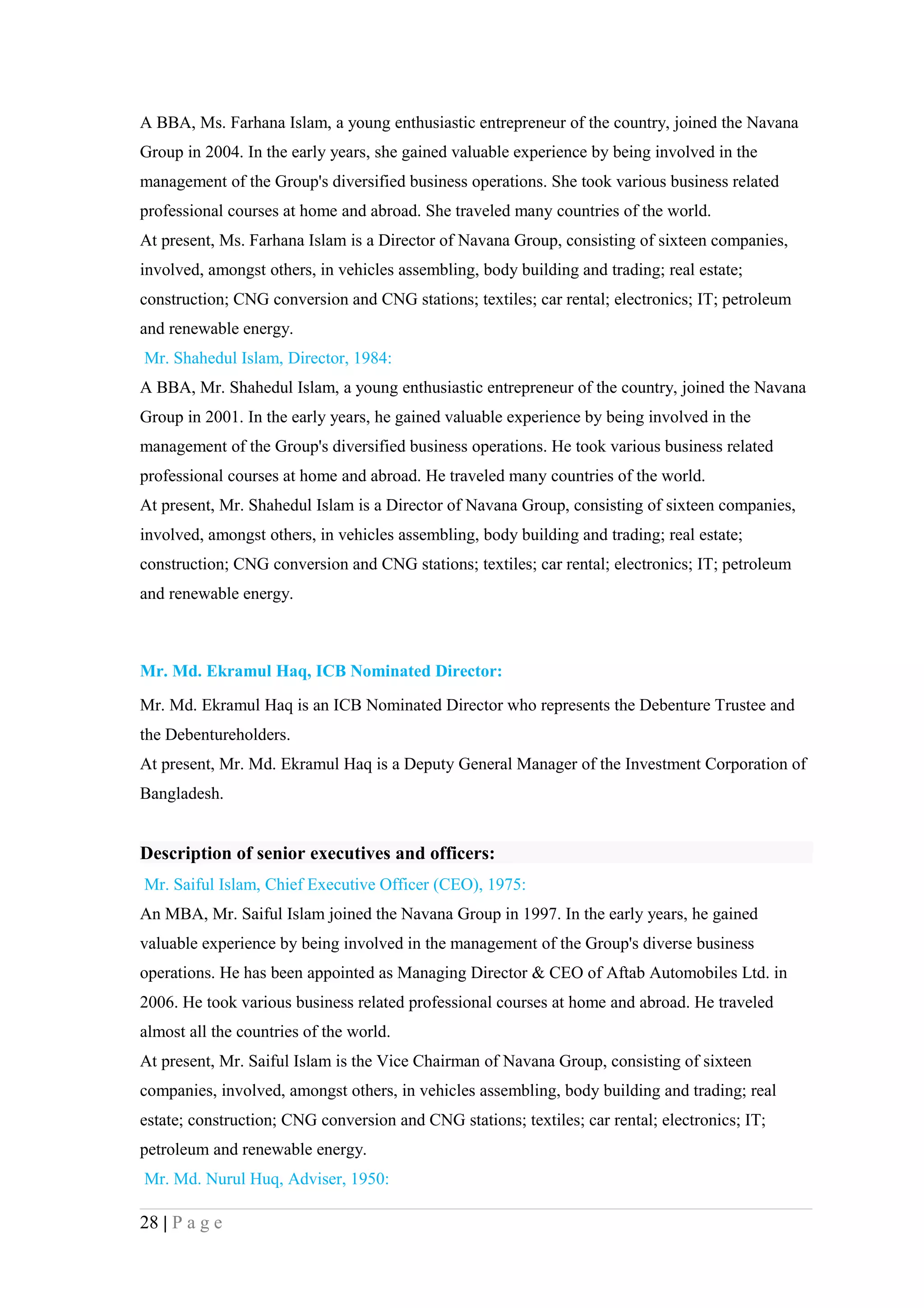 A BBA, Ms. Farhana Islam, a young enthusiastic entrepreneur of the country, joined the Navana
Group in 2004. In the early years, she gained valuable experience by being involved in the
management of the Group's diversified business operations. She took various business related
professional courses at home and abroad. She traveled many countries of the world.
At present, Ms. Farhana Islam is a Director of Navana Group, consisting of sixteen companies,
involved, amongst others, in vehicles assembling, body building and trading; real estate;
construction; CNG conversion and CNG stations; textiles; car rental; electronics; IT; petroleum
and renewable energy.
Mr. Shahedul Islam, Director, 1984:
A BBA, Mr. Shahedul Islam, a young enthusiastic entrepreneur of the country, joined the Navana
Group in 2001. In the early years, he gained valuable experience by being involved in the
management of the Group's diversified business operations. He took various business related
professional courses at home and abroad. He traveled many countries of the world.
At present, Mr. Shahedul Islam is a Director of Navana Group, consisting of sixteen companies,
involved, amongst others, in vehicles assembling, body building and trading; real estate;
construction; CNG conversion and CNG stations; textiles; car rental; electronics; IT; petroleum
and renewable energy.



Mr. Md. Ekramul Haq, ICB Nominated Director:
Mr. Md. Ekramul Haq is an ICB Nominated Director who represents the Debenture Trustee and
the Debentureholders.
At present, Mr. Md. Ekramul Haq is a Deputy General Manager of the Investment Corporation of
Bangladesh.


Description of senior executives and officers:
Mr. Saiful Islam, Chief Executive Officer (CEO), 1975:
An MBA, Mr. Saiful Islam joined the Navana Group in 1997. In the early years, he gained
valuable experience by being involved in the management of the Group's diverse business
operations. He has been appointed as Managing Director & CEO of Aftab Automobiles Ltd. in
2006. He took various business related professional courses at home and abroad. He traveled
almost all the countries of the world.
At present, Mr. Saiful Islam is the Vice Chairman of Navana Group, consisting of sixteen
companies, involved, amongst others, in vehicles assembling, body building and trading; real
estate; construction; CNG conversion and CNG stations; textiles; car rental; electronics; IT;
petroleum and renewable energy.
Mr. Md. Nurul Huq, Adviser, 1950:

28 | P a g e
 