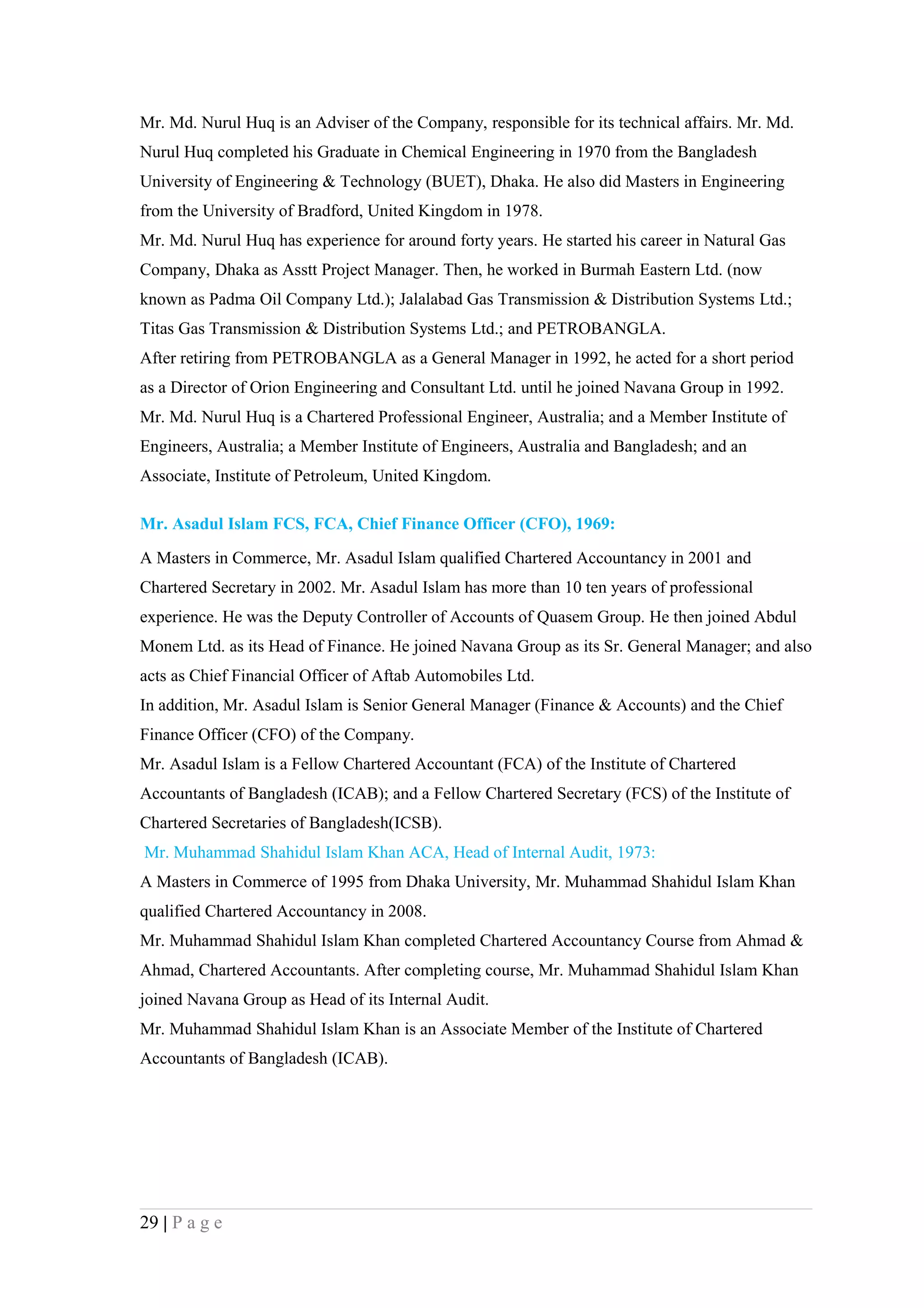 Mr. Md. Nurul Huq is an Adviser of the Company, responsible for its technical affairs. Mr. Md.
Nurul Huq completed his Graduate in Chemical Engineering in 1970 from the Bangladesh
University of Engineering & Technology (BUET), Dhaka. He also did Masters in Engineering
from the University of Bradford, United Kingdom in 1978.
Mr. Md. Nurul Huq has experience for around forty years. He started his career in Natural Gas
Company, Dhaka as Asstt Project Manager. Then, he worked in Burmah Eastern Ltd. (now
known as Padma Oil Company Ltd.); Jalalabad Gas Transmission & Distribution Systems Ltd.;
Titas Gas Transmission & Distribution Systems Ltd.; and PETROBANGLA.
After retiring from PETROBANGLA as a General Manager in 1992, he acted for a short period
as a Director of Orion Engineering and Consultant Ltd. until he joined Navana Group in 1992.
Mr. Md. Nurul Huq is a Chartered Professional Engineer, Australia; and a Member Institute of
Engineers, Australia; a Member Institute of Engineers, Australia and Bangladesh; and an
Associate, Institute of Petroleum, United Kingdom.

Mr. Asadul Islam FCS, FCA, Chief Finance Officer (CFO), 1969:

A Masters in Commerce, Mr. Asadul Islam qualified Chartered Accountancy in 2001 and
Chartered Secretary in 2002. Mr. Asadul Islam has more than 10 ten years of professional
experience. He was the Deputy Controller of Accounts of Quasem Group. He then joined Abdul
Monem Ltd. as its Head of Finance. He joined Navana Group as its Sr. General Manager; and also
acts as Chief Financial Officer of Aftab Automobiles Ltd.
In addition, Mr. Asadul Islam is Senior General Manager (Finance & Accounts) and the Chief
Finance Officer (CFO) of the Company.
Mr. Asadul Islam is a Fellow Chartered Accountant (FCA) of the Institute of Chartered
Accountants of Bangladesh (ICAB); and a Fellow Chartered Secretary (FCS) of the Institute of
Chartered Secretaries of Bangladesh(ICSB).
Mr. Muhammad Shahidul Islam Khan ACA, Head of Internal Audit, 1973:
A Masters in Commerce of 1995 from Dhaka University, Mr. Muhammad Shahidul Islam Khan
qualified Chartered Accountancy in 2008.
Mr. Muhammad Shahidul Islam Khan completed Chartered Accountancy Course from Ahmad &
Ahmad, Chartered Accountants. After completing course, Mr. Muhammad Shahidul Islam Khan
joined Navana Group as Head of its Internal Audit.
Mr. Muhammad Shahidul Islam Khan is an Associate Member of the Institute of Chartered
Accountants of Bangladesh (ICAB).




29 | P a g e
 