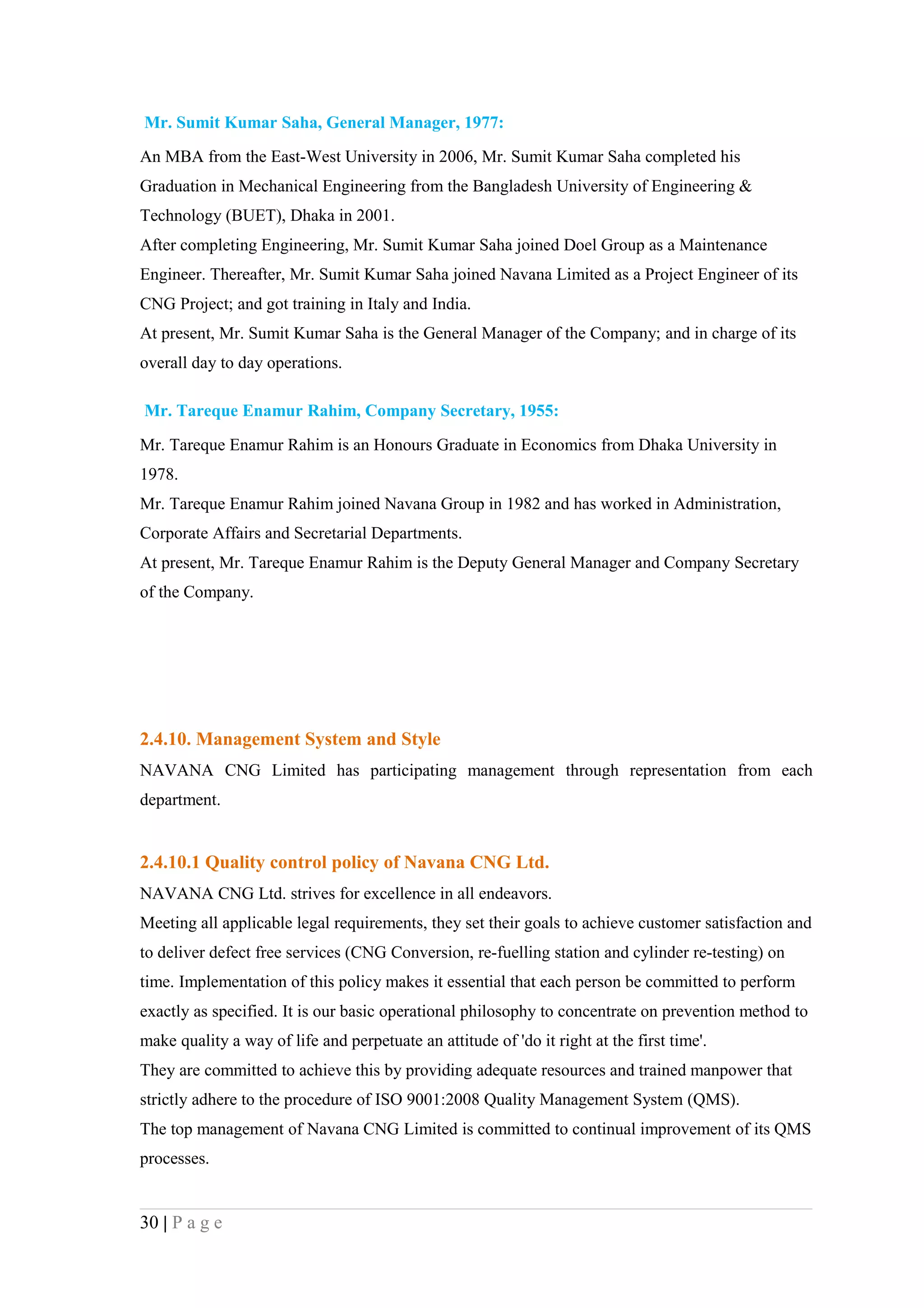 Mr. Sumit Kumar Saha, General Manager, 1977:
An MBA from the East-West University in 2006, Mr. Sumit Kumar Saha completed his
Graduation in Mechanical Engineering from the Bangladesh University of Engineering &
Technology (BUET), Dhaka in 2001.
After completing Engineering, Mr. Sumit Kumar Saha joined Doel Group as a Maintenance
Engineer. Thereafter, Mr. Sumit Kumar Saha joined Navana Limited as a Project Engineer of its
CNG Project; and got training in Italy and India.
At present, Mr. Sumit Kumar Saha is the General Manager of the Company; and in charge of its
overall day to day operations.

Mr. Tareque Enamur Rahim, Company Secretary, 1955:

Mr. Tareque Enamur Rahim is an Honours Graduate in Economics from Dhaka University in
1978.
Mr. Tareque Enamur Rahim joined Navana Group in 1982 and has worked in Administration,
Corporate Affairs and Secretarial Departments.
At present, Mr. Tareque Enamur Rahim is the Deputy General Manager and Company Secretary
of the Company.




2.4.10. Management System and Style
NAVANA CNG Limited has participating management through representation from each
department.


2.4.10.1 Quality control policy of Navana CNG Ltd.
NAVANA CNG Ltd. strives for excellence in all endeavors.
Meeting all applicable legal requirements, they set their goals to achieve customer satisfaction and
to deliver defect free services (CNG Conversion, re-fuelling station and cylinder re-testing) on
time. Implementation of this policy makes it essential that each person be committed to perform
exactly as specified. It is our basic operational philosophy to concentrate on prevention method to
make quality a way of life and perpetuate an attitude of 'do it right at the first time'.
They are committed to achieve this by providing adequate resources and trained manpower that
strictly adhere to the procedure of ISO 9001:2008 Quality Management System (QMS).
The top management of Navana CNG Limited is committed to continual improvement of its QMS
processes.


30 | P a g e
 