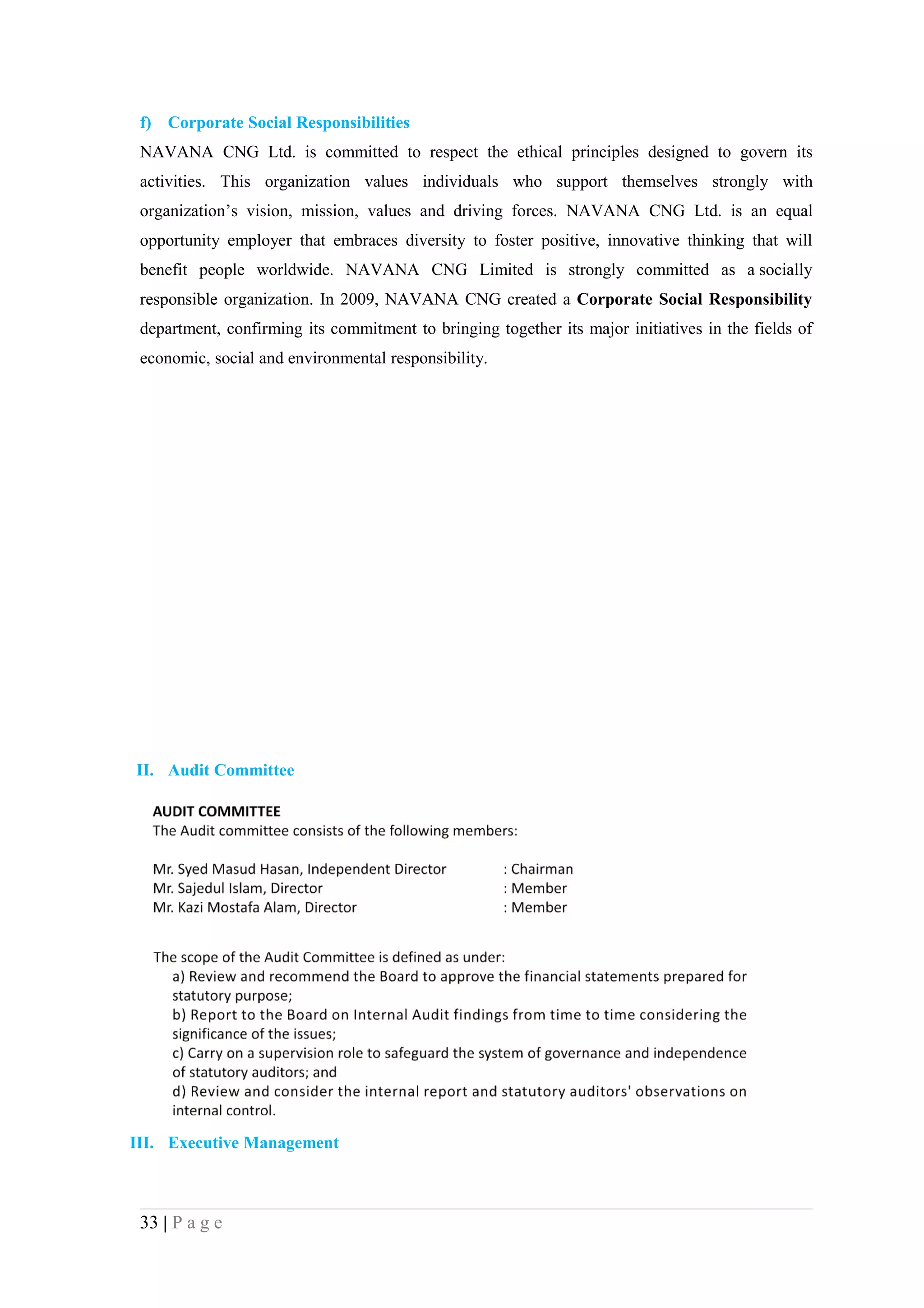 f) Corporate Social Responsibilities
 NAVANA CNG Ltd. is committed to respect the ethical principles designed to govern its
 activities. This organization values individuals who support themselves strongly with
 organization’s vision, mission, values and driving forces. NAVANA CNG Ltd. is an equal
 opportunity employer that embraces diversity to foster positive, innovative thinking that will
 benefit people worldwide. NAVANA CNG Limited is strongly committed as a socially
 responsible organization. In 2009, NAVANA CNG created a Corporate Social Responsibility
 department, confirming its commitment to bringing together its major initiatives in the fields of
 economic, social and environmental responsibility.




II. Audit Committee




III. Executive Management



 33 | P a g e
 