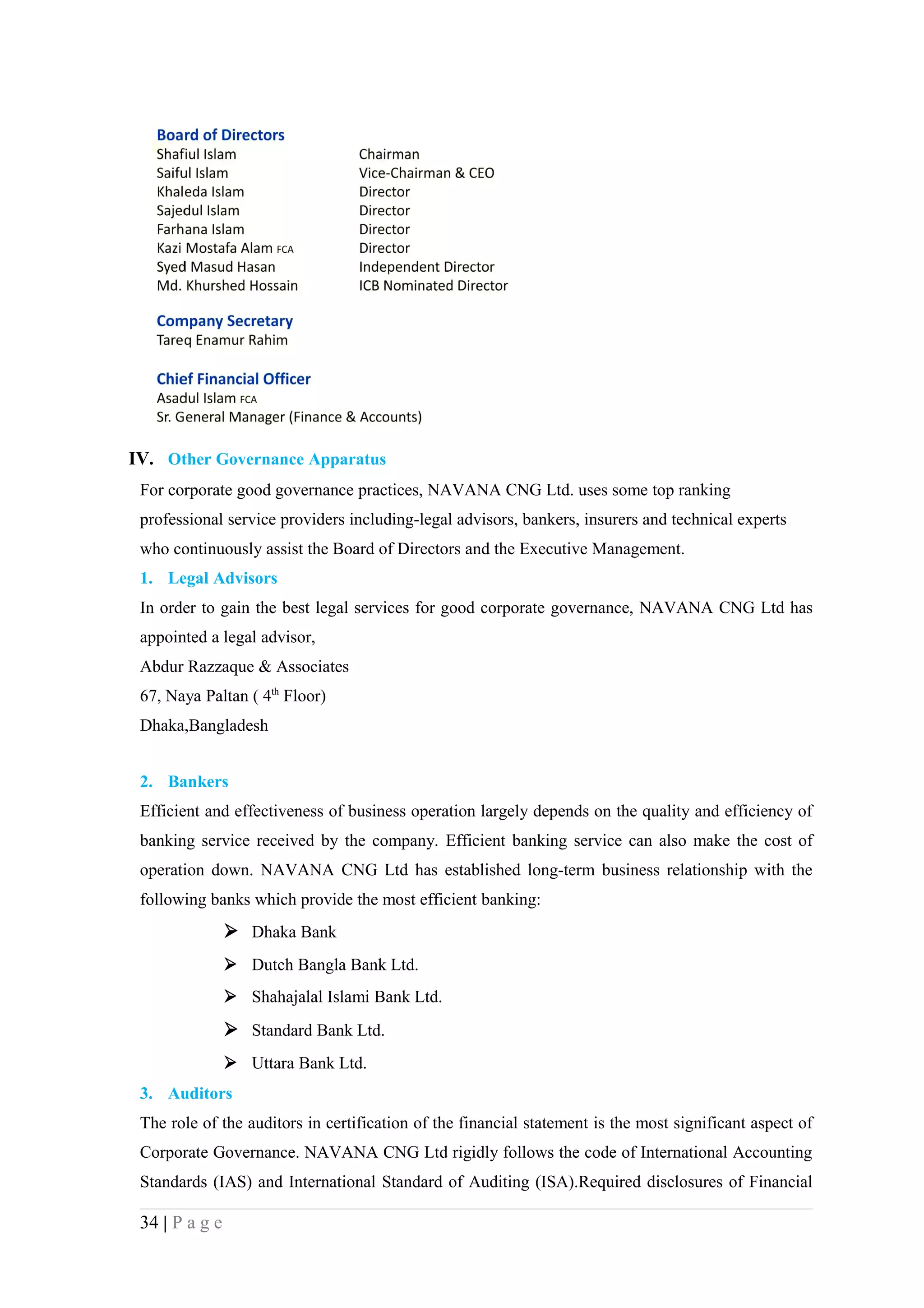 IV. Other Governance Apparatus
 For corporate good governance practices, NAVANA CNG Ltd. uses some top ranking
 professional service providers including-legal advisors, bankers, insurers and technical experts
 who continuously assist the Board of Directors and the Executive Management.
 1. Legal Advisors
 In order to gain the best legal services for good corporate governance, NAVANA CNG Ltd has
 appointed a legal advisor,
 Abdur Razzaque & Associates
 67, Naya Paltan ( 4th Floor)
 Dhaka,Bangladesh


 2. Bankers
 Efficient and effectiveness of business operation largely depends on the quality and efficiency of
 banking service received by the company. Efficient banking service can also make the cost of
 operation down. NAVANA CNG Ltd has established long-term business relationship with the
 following banks which provide the most efficient banking:
                 Dhaka Bank
                 Dutch Bangla Bank Ltd.
                 Shahajalal Islami Bank Ltd.
                 Standard Bank Ltd.
                 Uttara Bank Ltd.
 3. Auditors
 The role of the auditors in certification of the financial statement is the most significant aspect of
 Corporate Governance. NAVANA CNG Ltd rigidly follows the code of International Accounting
 Standards (IAS) and International Standard of Auditing (ISA).Required disclosures of Financial

 34 | P a g e
 