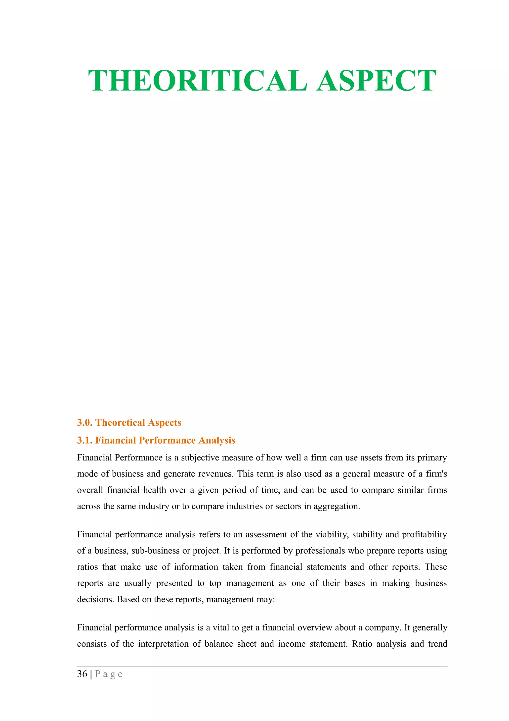 THEORITICAL ASPECT




3.0. Theoretical Aspects
3.1. Financial Performance Analysis
Financial Performance is a subjective measure of how well a firm can use assets from its primary
mode of business and generate revenues. This term is also used as a general measure of a firm's
overall financial health over a given period of time, and can be used to compare similar firms
across the same industry or to compare industries or sectors in aggregation.


Financial performance analysis refers to an assessment of the viability, stability and profitability
of a business, sub-business or project. It is performed by professionals who prepare reports using
ratios that make use of information taken from financial statements and other reports. These
reports are usually presented to top management as one of their bases in making business
decisions. Based on these reports, management may:

Financial performance analysis is a vital to get a financial overview about a company. It generally
consists of the interpretation of balance sheet and income statement. Ratio analysis and trend


36 | P a g e
 