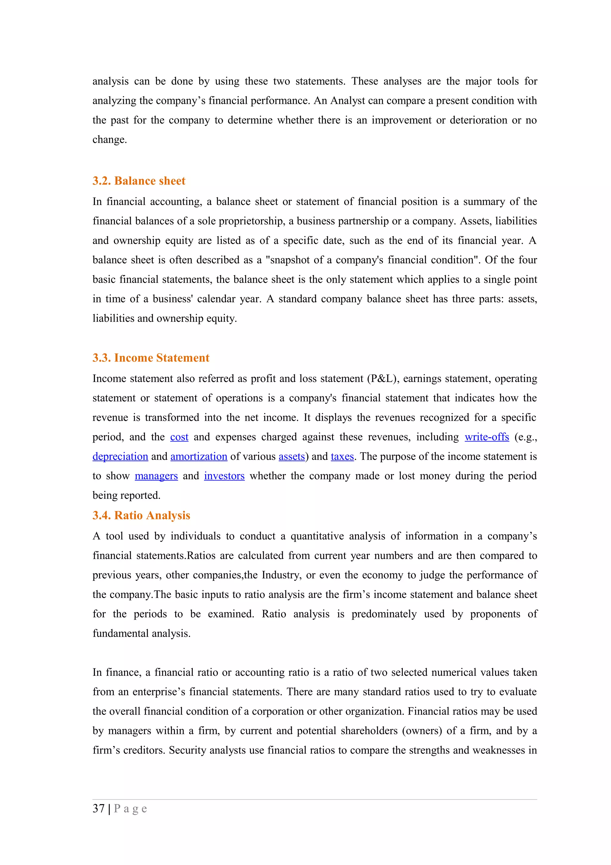 analysis can be done by using these two statements. These analyses are the major tools for
analyzing the company’s financial performance. An Analyst can compare a present condition with
the past for the company to determine whether there is an improvement or deterioration or no
change.


3.2. Balance sheet
In financial accounting, a balance sheet or statement of financial position is a summary of the
financial balances of a sole proprietorship, a business partnership or a company. Assets, liabilities
and ownership equity are listed as of a specific date, such as the end of its financial year. A
balance sheet is often described as a "snapshot of a company's financial condition". Of the four
basic financial statements, the balance sheet is the only statement which applies to a single point
in time of a business' calendar year. A standard company balance sheet has three parts: assets,
liabilities and ownership equity.


3.3. Income Statement
Income statement also referred as profit and loss statement (P&L), earnings statement, operating
statement or statement of operations is a company's financial statement that indicates how the
revenue is transformed into the net income. It displays the revenues recognized for a specific
period, and the cost and expenses charged against these revenues, including write-offs (e.g.,
depreciation and amortization of various assets) and taxes. The purpose of the income statement is
to show managers and investors whether the company made or lost money during the period
being reported.
3.4. Ratio Analysis
A tool used by individuals to conduct a quantitative analysis of information in a company’s
financial statements.Ratios are calculated from current year numbers and are then compared to
previous years, other companies,the Industry, or even the economy to judge the performance of
the company.The basic inputs to ratio analysis are the firm’s income statement and balance sheet
for the periods to be examined. Ratio analysis is predominately used by proponents of
fundamental analysis.


In finance, a financial ratio or accounting ratio is a ratio of two selected numerical values taken
from an enterprise’s financial statements. There are many standard ratios used to try to evaluate
the overall financial condition of a corporation or other organization. Financial ratios may be used
by managers within a firm, by current and potential shareholders (owners) of a firm, and by a
firm’s creditors. Security analysts use financial ratios to compare the strengths and weaknesses in




37 | P a g e
 