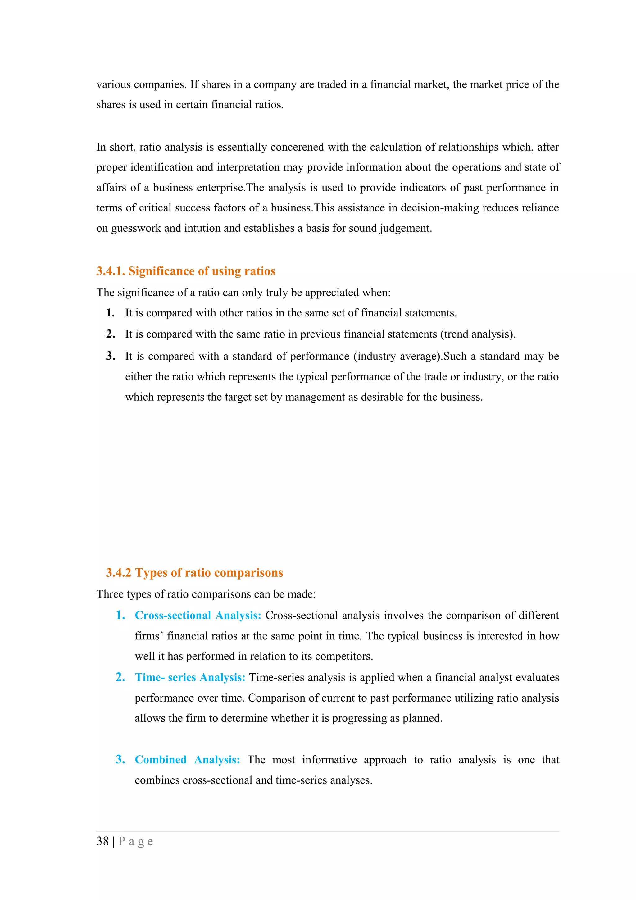 various companies. If shares in a company are traded in a financial market, the market price of the
shares is used in certain financial ratios.


In short, ratio analysis is essentially concerened with the calculation of relationships which, after
proper identification and interpretation may provide information about the operations and state of
affairs of a business enterprise.The analysis is used to provide indicators of past performance in
terms of critical success factors of a business.This assistance in decision-making reduces reliance
on guesswork and intution and establishes a basis for sound judgement.


3.4.1. Significance of using ratios
The significance of a ratio can only truly be appreciated when:
  1. It is compared with other ratios in the same set of financial statements.
  2. It is compared with the same ratio in previous financial statements (trend analysis).
  3. It is compared with a standard of performance (industry average).Such a standard may be
      either the ratio which represents the typical performance of the trade or industry, or the ratio
      which represents the target set by management as desirable for the business.




  3.4.2 Types of ratio comparisons
Three types of ratio comparisons can be made:
    1. Cross-sectional Analysis: Cross-sectional analysis involves the comparison of different
        firms’ financial ratios at the same point in time. The typical business is interested in how
        well it has performed in relation to its competitors.
    2. Time- series Analysis: Time-series analysis is applied when a financial analyst evaluates
        performance over time. Comparison of current to past performance utilizing ratio analysis
        allows the firm to determine whether it is progressing as planned.


    3. Combined Analysis: The most informative approach to ratio analysis is one that
        combines cross-sectional and time-series analyses.




38 | P a g e
 