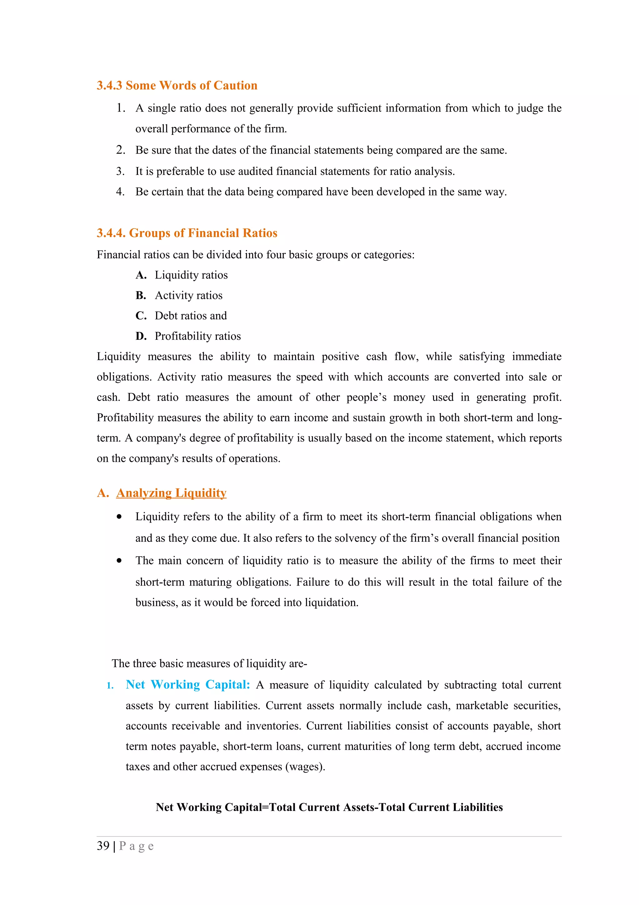 3.4.3 Some Words of Caution
       1. A single ratio does not generally provide sufficient information from which to judge the
             overall performance of the firm.
       2. Be sure that the dates of the financial statements being compared are the same.
       3. It is preferable to use audited financial statements for ratio analysis.
       4. Be certain that the data being compared have been developed in the same way.


3.4.4. Groups of Financial Ratios
Financial ratios can be divided into four basic groups or categories:
             A. Liquidity ratios
             B. Activity ratios
             C. Debt ratios and
             D. Profitability ratios
Liquidity measures the ability to maintain positive cash flow, while satisfying immediate
obligations. Activity ratio measures the speed with which accounts are converted into sale or
cash. Debt ratio measures the amount of other people’s money used in generating profit.
Profitability measures the ability to earn income and sustain growth in both short-term and long-
term. A company's degree of profitability is usually based on the income statement, which reports
on the company's results of operations.

A. Analyzing Liquidity
       •     Liquidity refers to the ability of a firm to meet its short-term financial obligations when
             and as they come due. It also refers to the solvency of the firm’s overall financial position
       •     The main concern of liquidity ratio is to measure the ability of the firms to meet their
             short-term maturing obligations. Failure to do this will result in the total failure of the
             business, as it would be forced into liquidation.




   The three basic measures of liquidity are-
  1.       Net Working Capital: A measure of liquidity calculated by subtracting total current
           assets by current liabilities. Current assets normally include cash, marketable securities,
           accounts receivable and inventories. Current liabilities consist of accounts payable, short
           term notes payable, short-term loans, current maturities of long term debt, accrued income
           taxes and other accrued expenses (wages).


                 Net Working Capital=Total Current Assets-Total Current Liabilities


39 | P a g e
 