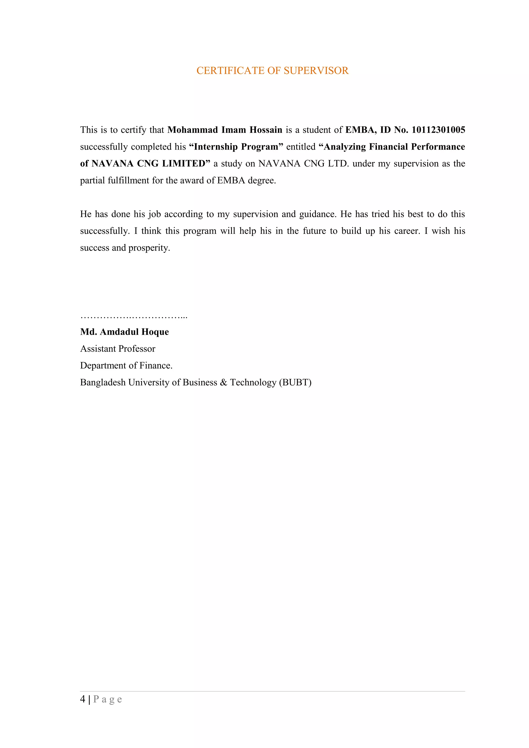 CERTIFICATE OF SUPERVISOR




This is to certify that Mohammad Imam Hossain is a student of EMBA, ID No. 10112301005
successfully completed his “Internship Program” entitled “Analyzing Financial Performance
of NAVANA CNG LIMITED” a study on NAVANA CNG LTD. under my supervision as the
partial fulfillment for the award of EMBA degree.


He has done his job according to my supervision and guidance. He has tried his best to do this
successfully. I think this program will help his in the future to build up his career. I wish his
success and prosperity.




…………….……………...
Md. Amdadul Hoque
Assistant Professor
Department of Finance.
Bangladesh University of Business & Technology (BUBT)




4|Page
 