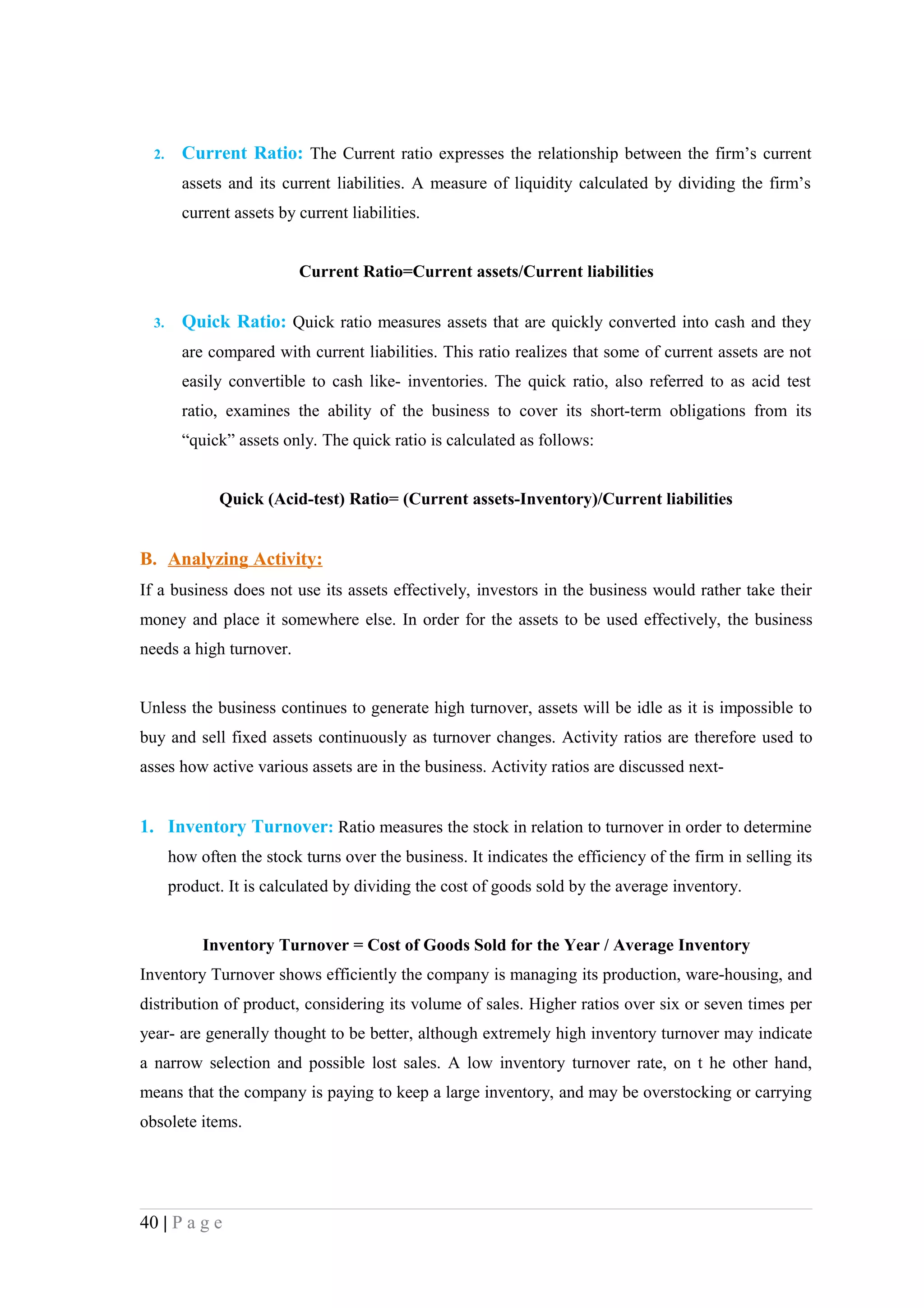 2.     Current Ratio: The Current ratio expresses the relationship between the firm’s current
         assets and its current liabilities. A measure of liquidity calculated by dividing the firm’s
         current assets by current liabilities.


                           Current Ratio=Current assets/Current liabilities

  3.     Quick Ratio: Quick ratio measures assets that are quickly converted into cash and they
         are compared with current liabilities. This ratio realizes that some of current assets are not
         easily convertible to cash like- inventories. The quick ratio, also referred to as acid test
         ratio, examines the ability of the business to cover its short-term obligations from its
         “quick” assets only. The quick ratio is calculated as follows:


              Quick (Acid-test) Ratio= (Current assets-Inventory)/Current liabilities


B. Analyzing Activity:
If a business does not use its assets effectively, investors in the business would rather take their
money and place it somewhere else. In order for the assets to be used effectively, the business
needs a high turnover.


Unless the business continues to generate high turnover, assets will be idle as it is impossible to
buy and sell fixed assets continuously as turnover changes. Activity ratios are therefore used to
asses how active various assets are in the business. Activity ratios are discussed next-


1. Inventory Turnover: Ratio measures the stock in relation to turnover in order to determine
       how often the stock turns over the business. It indicates the efficiency of the firm in selling its
       product. It is calculated by dividing the cost of goods sold by the average inventory.


            Inventory Turnover = Cost of Goods Sold for the Year / Average Inventory
Inventory Turnover shows efficiently the company is managing its production, ware-housing, and
distribution of product, considering its volume of sales. Higher ratios over six or seven times per
year- are generally thought to be better, although extremely high inventory turnover may indicate
a narrow selection and possible lost sales. A low inventory turnover rate, on t he other hand,
means that the company is paying to keep a large inventory, and may be overstocking or carrying
obsolete items.




40 | P a g e
 