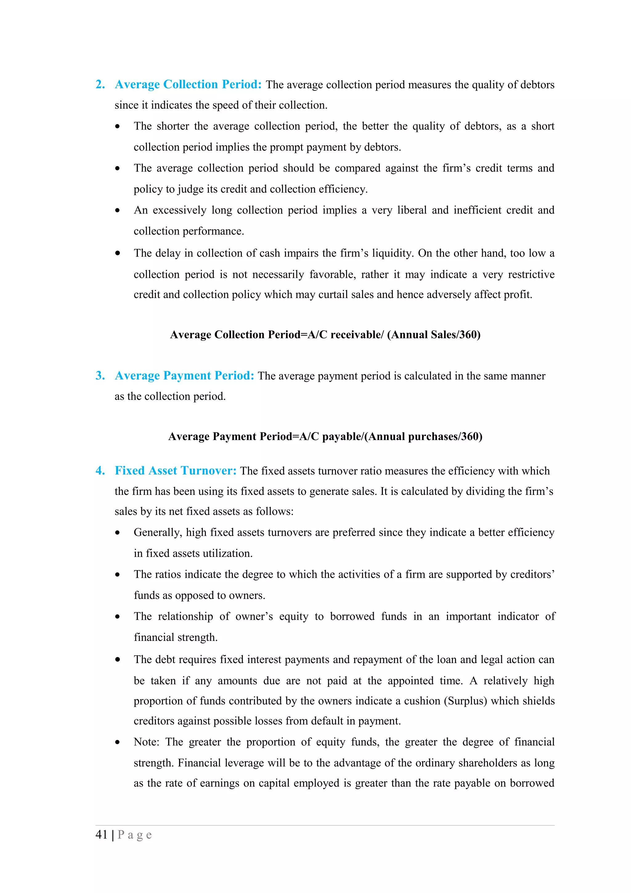 2. Average Collection Period: The average collection period measures the quality of debtors
    since it indicates the speed of their collection.
    •   The shorter the average collection period, the better the quality of debtors, as a short
        collection period implies the prompt payment by debtors.
    •   The average collection period should be compared against the firm’s credit terms and
        policy to judge its credit and collection efficiency.
    •   An excessively long collection period implies a very liberal and inefficient credit and
        collection performance.
    •   The delay in collection of cash impairs the firm’s liquidity. On the other hand, too low a
        collection period is not necessarily favorable, rather it may indicate a very restrictive
        credit and collection policy which may curtail sales and hence adversely affect profit.


                Average Collection Period=A/C receivable/ (Annual Sales/360)


3. Average Payment Period: The average payment period is calculated in the same manner
    as the collection period.


                Average Payment Period=A/C payable/(Annual purchases/360)

4. Fixed Asset Turnover: The fixed assets turnover ratio measures the efficiency with which
    the firm has been using its fixed assets to generate sales. It is calculated by dividing the firm’s
    sales by its net fixed assets as follows:
    •   Generally, high fixed assets turnovers are preferred since they indicate a better efficiency
        in fixed assets utilization.
    •   The ratios indicate the degree to which the activities of a firm are supported by creditors’
        funds as opposed to owners.
    •   The relationship of owner’s equity to borrowed funds in an important indicator of
        financial strength.
    •   The debt requires fixed interest payments and repayment of the loan and legal action can
        be taken if any amounts due are not paid at the appointed time. A relatively high
        proportion of funds contributed by the owners indicate a cushion (Surplus) which shields
        creditors against possible losses from default in payment.
    •   Note: The greater the proportion of equity funds, the greater the degree of financial
        strength. Financial leverage will be to the advantage of the ordinary shareholders as long
        as the rate of earnings on capital employed is greater than the rate payable on borrowed



41 | P a g e
 