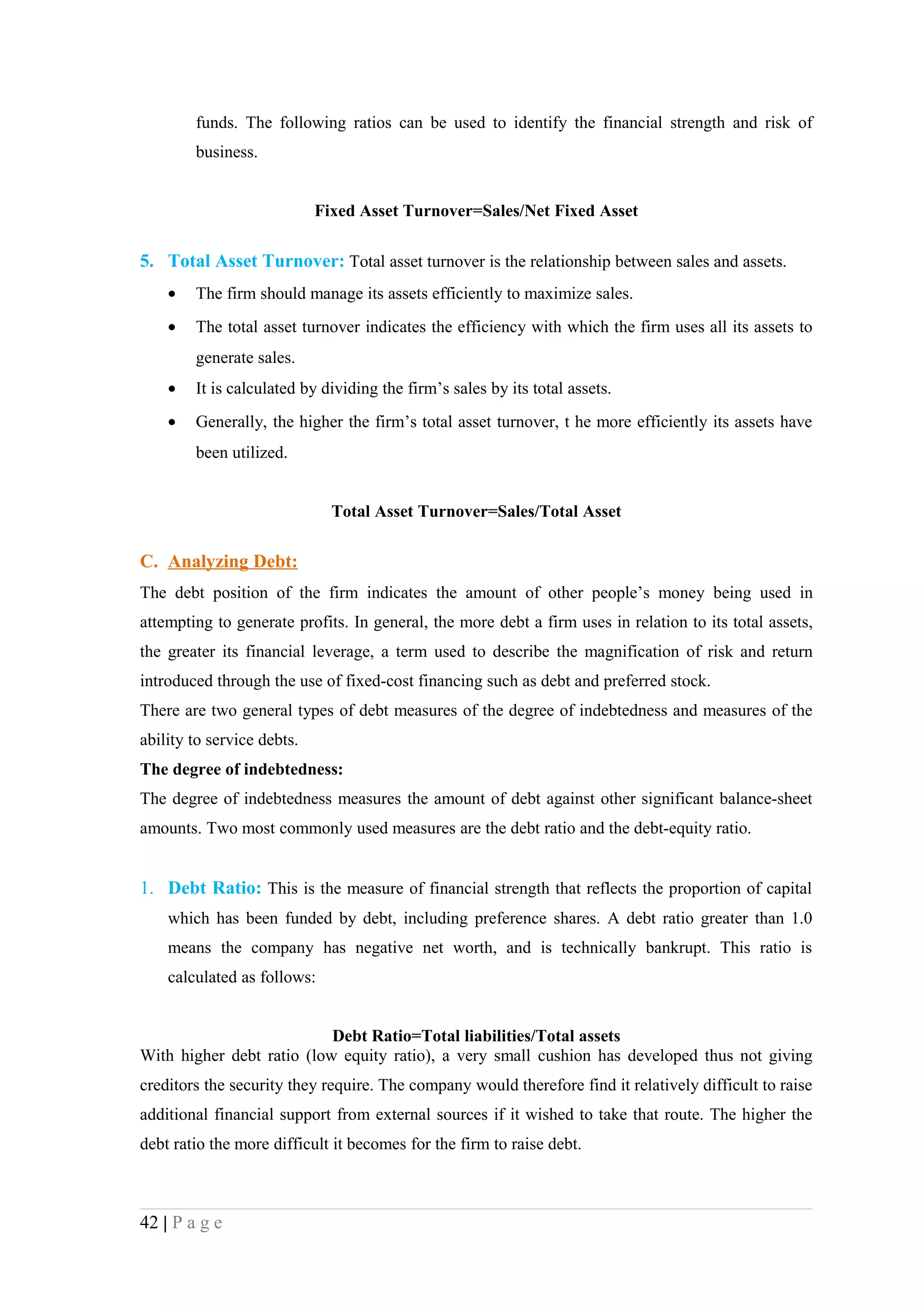 funds. The following ratios can be used to identify the financial strength and risk of
        business.


                            Fixed Asset Turnover=Sales/Net Fixed Asset

5. Total Asset Turnover: Total asset turnover is the relationship between sales and assets.
    •   The firm should manage its assets efficiently to maximize sales.
    •   The total asset turnover indicates the efficiency with which the firm uses all its assets to
        generate sales.
    •   It is calculated by dividing the firm’s sales by its total assets.
    •   Generally, the higher the firm’s total asset turnover, t he more efficiently its assets have
        been utilized.


                              Total Asset Turnover=Sales/Total Asset

C. Analyzing Debt:
The debt position of the firm indicates the amount of other people’s money being used in
attempting to generate profits. In general, the more debt a firm uses in relation to its total assets,
the greater its financial leverage, a term used to describe the magnification of risk and return
introduced through the use of fixed-cost financing such as debt and preferred stock.
There are two general types of debt measures of the degree of indebtedness and measures of the
ability to service debts.
The degree of indebtedness:
The degree of indebtedness measures the amount of debt against other significant balance-sheet
amounts. Two most commonly used measures are the debt ratio and the debt-equity ratio.


1. Debt Ratio: This is the measure of financial strength that reflects the proportion of capital
    which has been funded by debt, including preference shares. A debt ratio greater than 1.0
    means the company has negative net worth, and is technically bankrupt. This ratio is
    calculated as follows:


                           Debt Ratio=Total liabilities/Total assets
With higher debt ratio (low equity ratio), a very small cushion has developed thus not giving
creditors the security they require. The company would therefore find it relatively difficult to raise
additional financial support from external sources if it wished to take that route. The higher the
debt ratio the more difficult it becomes for the firm to raise debt.



42 | P a g e
 