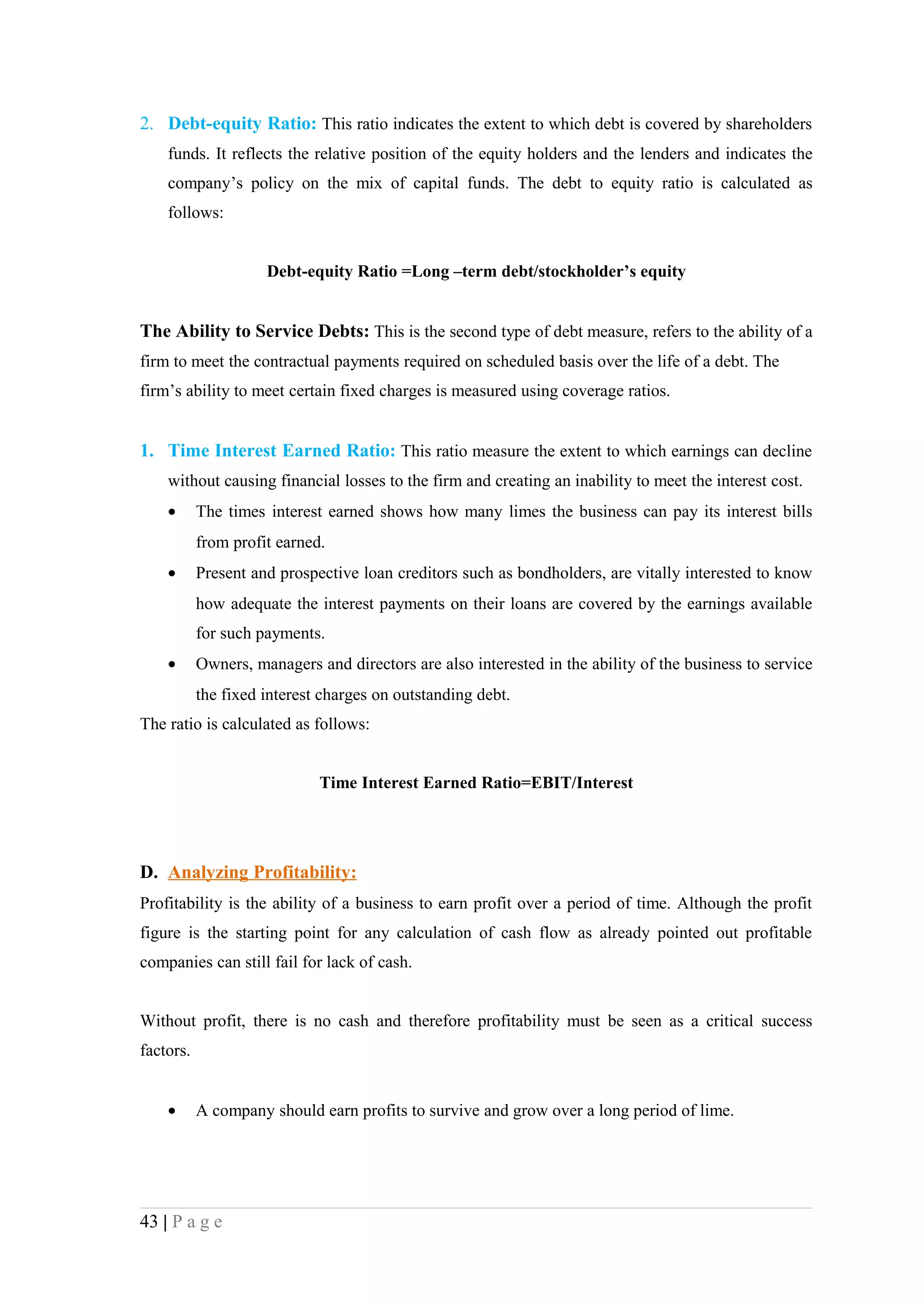 2. Debt-equity Ratio: This ratio indicates the extent to which debt is covered by shareholders
    funds. It reflects the relative position of the equity holders and the lenders and indicates the
    company’s policy on the mix of capital funds. The debt to equity ratio is calculated as
    follows:


                     Debt-equity Ratio =Long –term debt/stockholder’s equity


The Ability to Service Debts: This is the second type of debt measure, refers to the ability of a
firm to meet the contractual payments required on scheduled basis over the life of a debt. The
firm’s ability to meet certain fixed charges is measured using coverage ratios.


1. Time Interest Earned Ratio: This ratio measure the extent to which earnings can decline
    without causing financial losses to the firm and creating an inability to meet the interest cost.
    •      The times interest earned shows how many limes the business can pay its interest bills
           from profit earned.
    •      Present and prospective loan creditors such as bondholders, are vitally interested to know
           how adequate the interest payments on their loans are covered by the earnings available
           for such payments.
    •      Owners, managers and directors are also interested in the ability of the business to service
           the fixed interest charges on outstanding debt.
The ratio is calculated as follows:


                             Time Interest Earned Ratio=EBIT/Interest




D. Analyzing Profitability:
Profitability is the ability of a business to earn profit over a period of time. Although the profit
figure is the starting point for any calculation of cash flow as already pointed out profitable
companies can still fail for lack of cash.


Without profit, there is no cash and therefore profitability must be seen as a critical success
factors.


    •      A company should earn profits to survive and grow over a long period of lime.




43 | P a g e
 