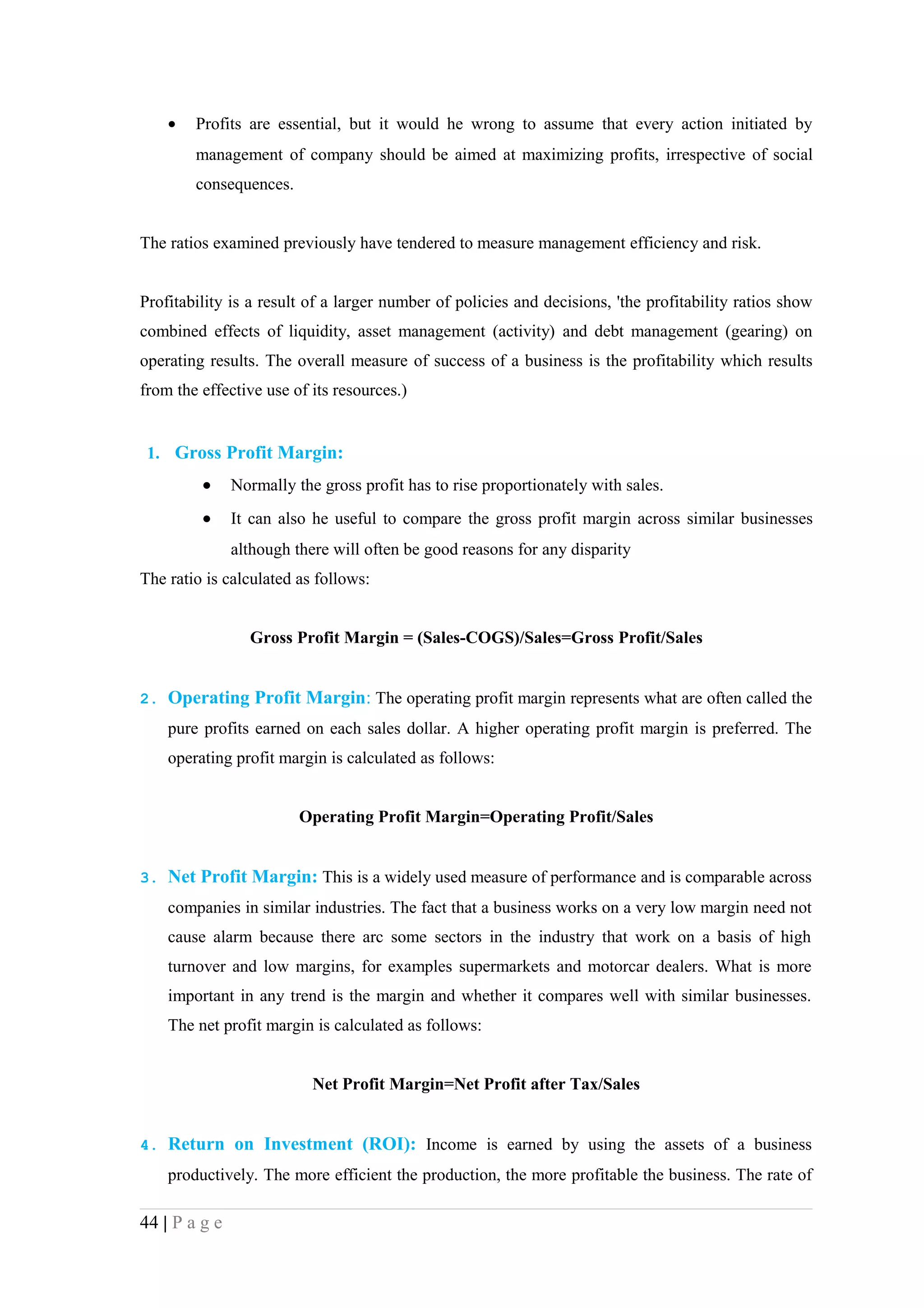 •   Profits are essential, but it would he wrong to assume that every action initiated by
        management of company should be aimed at maximizing profits, irrespective of social
        consequences.


The ratios examined previously have tendered to measure management efficiency and risk.


Profitability is a result of a larger number of policies and decisions, 'the profitability ratios show
combined effects of liquidity, asset management (activity) and debt management (gearing) on
operating results. The overall measure of success of a business is the profitability which results
from the effective use of its resources.)


 1. Gross Profit Margin:
         •     Normally the gross profit has to rise proportionately with sales.
         •     It can also he useful to compare the gross profit margin across similar businesses
               although there will often be good reasons for any disparity
The ratio is calculated as follows:


                 Gross Profit Margin = (Sales-COGS)/Sales=Gross Profit/Sales


2. Operating Profit Margin: The operating profit margin represents what are often called the
    pure profits earned on each sales dollar. A higher operating profit margin is preferred. The
    operating profit margin is calculated as follows:


                         Operating Profit Margin=Operating Profit/Sales


3. Net Profit Margin: This is a widely used measure of performance and is comparable across
    companies in similar industries. The fact that a business works on a very low margin need not
    cause alarm because there arc some sectors in the industry that work on a basis of high
    turnover and low margins, for examples supermarkets and motorcar dealers. What is more
    important in any trend is the margin and whether it compares well with similar businesses.
    The net profit margin is calculated as follows:


                           Net Profit Margin=Net Profit after Tax/Sales


4. Return on Investment (ROI): Income is earned by using the assets of a business
    productively. The more efficient the production, the more profitable the business. The rate of

44 | P a g e
 