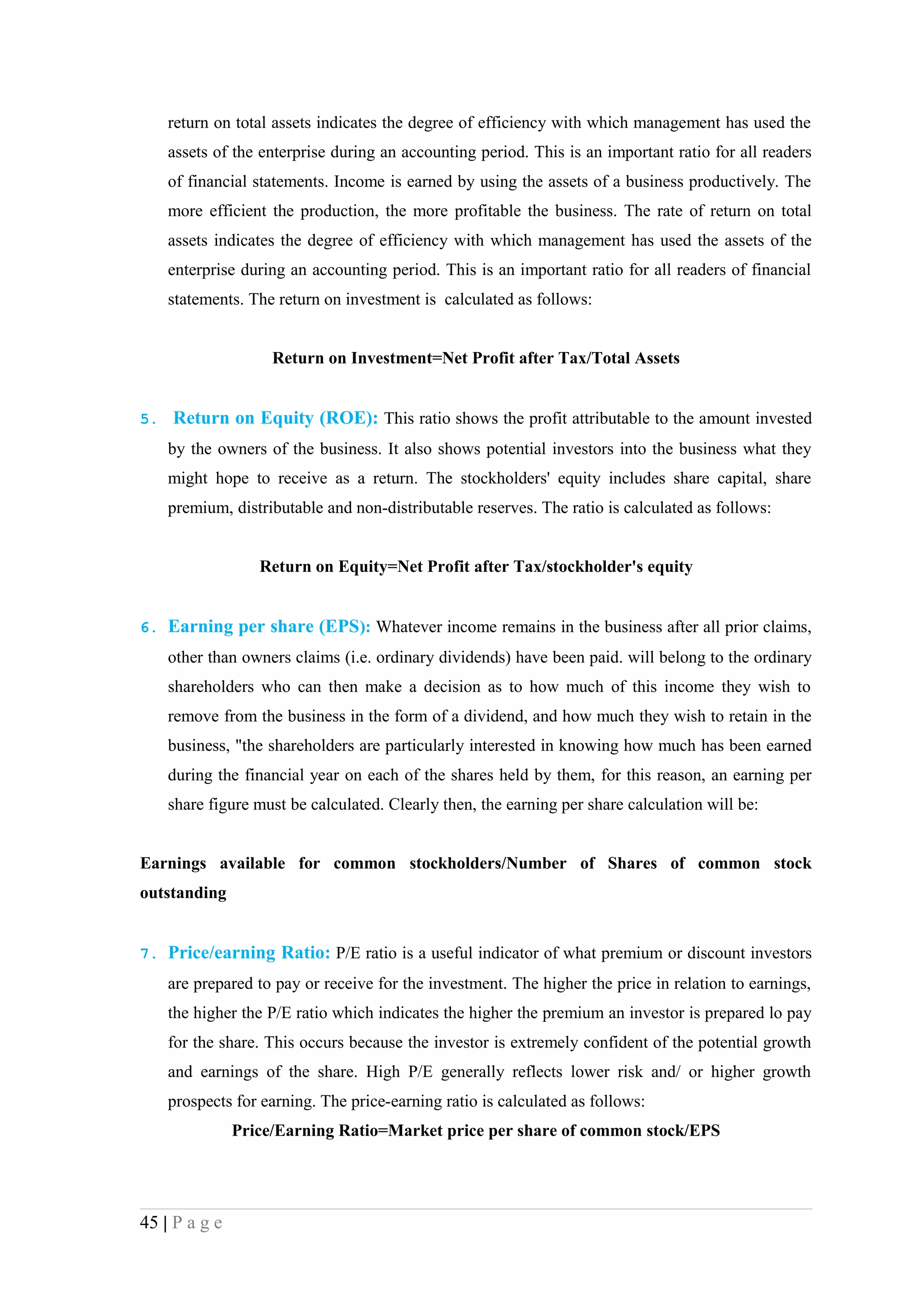 return on total assets indicates the degree of efficiency with which management has used the
    assets of the enterprise during an accounting period. This is an important ratio for all readers
    of financial statements. Income is earned by using the assets of a business productively. The
    more efficient the production, the more profitable the business. The rate of return on total
    assets indicates the degree of efficiency with which management has used the assets of the
    enterprise during an accounting period. This is an important ratio for all readers of financial
    statements. The return on investment is calculated as follows:


                    Return on Investment=Net Profit after Tax/Total Assets


5. Return on Equity (ROE): This ratio shows the profit attributable to the amount invested
    by the owners of the business. It also shows potential investors into the business what they
    might hope to receive as a return. The stockholders' equity includes share capital, share
    premium, distributable and non-distributable reserves. The ratio is calculated as follows:


                  Return on Equity=Net Profit after Tax/stockholder's equity


6. Earning per share (EPS): Whatever income remains in the business after all prior claims,
    other than owners claims (i.e. ordinary dividends) have been paid. will belong to the ordinary
    shareholders who can then make a decision as to how much of this income they wish to
    remove from the business in the form of a dividend, and how much they wish to retain in the
    business, "the shareholders are particularly interested in knowing how much has been earned
    during the financial year on each of the shares held by them, for this reason, an earning per
    share figure must be calculated. Clearly then, the earning per share calculation will be:


Earnings available for common stockholders/Number of Shares of common stock
outstanding


7. Price/earning Ratio: P/E ratio is a useful indicator of what premium or discount investors
    are prepared to pay or receive for the investment. The higher the price in relation to earnings,
    the higher the P/E ratio which indicates the higher the premium an investor is prepared lo pay
    for the share. This occurs because the investor is extremely confident of the potential growth
    and earnings of the share. High P/E generally reflects lower risk and/ or higher growth
    prospects for earning. The price-earning ratio is calculated as follows:
               Price/Earning Ratio=Market price per share of common stock/EPS




45 | P a g e
 