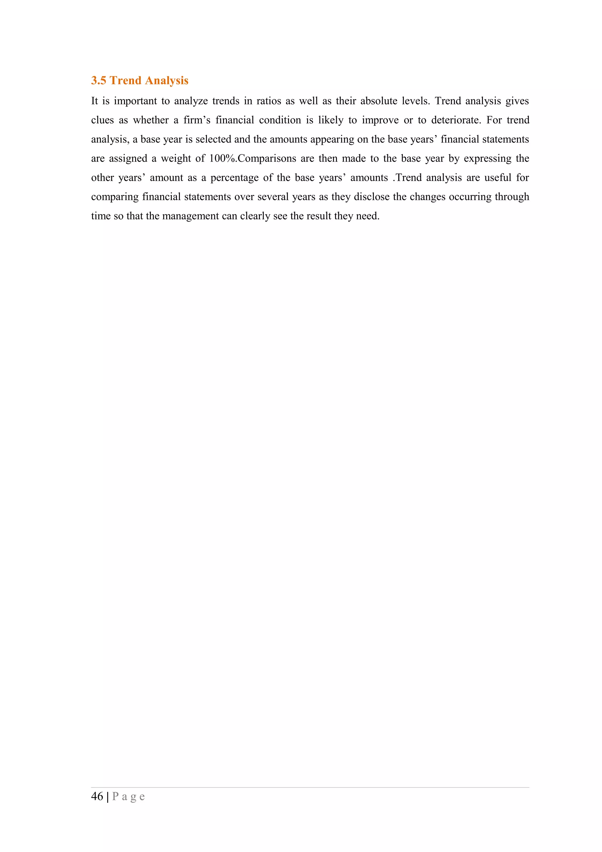 3.5 Trend Analysis
It is important to analyze trends in ratios as well as their absolute levels. Trend analysis gives
clues as whether a firm’s financial condition is likely to improve or to deteriorate. For trend
analysis, a base year is selected and the amounts appearing on the base years’ financial statements
are assigned a weight of 100%.Comparisons are then made to the base year by expressing the
other years’ amount as a percentage of the base years’ amounts .Trend analysis are useful for
comparing financial statements over several years as they disclose the changes occurring through
time so that the management can clearly see the result they need.




46 | P a g e
 