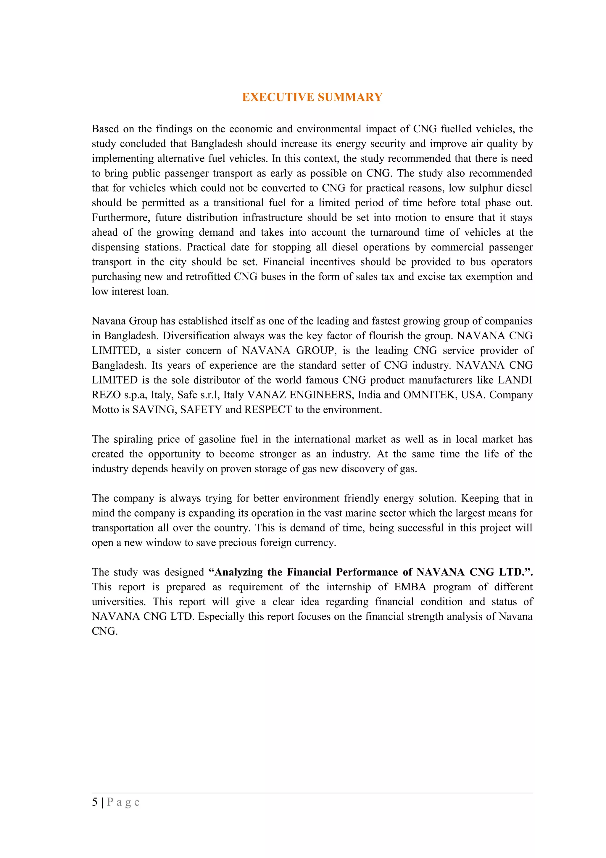 EXECUTIVE SUMMARY

Based on the findings on the economic and environmental impact of CNG fuelled vehicles, the
study concluded that Bangladesh should increase its energy security and improve air quality by
implementing alternative fuel vehicles. In this context, the study recommended that there is need
to bring public passenger transport as early as possible on CNG. The study also recommended
that for vehicles which could not be converted to CNG for practical reasons, low sulphur diesel
should be permitted as a transitional fuel for a limited period of time before total phase out.
Furthermore, future distribution infrastructure should be set into motion to ensure that it stays
ahead of the growing demand and takes into account the turnaround time of vehicles at the
dispensing stations. Practical date for stopping all diesel operations by commercial passenger
transport in the city should be set. Financial incentives should be provided to bus operators
purchasing new and retrofitted CNG buses in the form of sales tax and excise tax exemption and
low interest loan.

Navana Group has established itself as one of the leading and fastest growing group of companies
in Bangladesh. Diversification always was the key factor of flourish the group. NAVANA CNG
LIMITED, a sister concern of NAVANA GROUP, is the leading CNG service provider of
Bangladesh. Its years of experience are the standard setter of CNG industry. NAVANA CNG
LIMITED is the sole distributor of the world famous CNG product manufacturers like LANDI
REZO s.p.a, Italy, Safe s.r.l, Italy VANAZ ENGINEERS, India and OMNITEK, USA. Company
Motto is SAVING, SAFETY and RESPECT to the environment.

The spiraling price of gasoline fuel in the international market as well as in local market has
created the opportunity to become stronger as an industry. At the same time the life of the
industry depends heavily on proven storage of gas new discovery of gas.

The company is always trying for better environment friendly energy solution. Keeping that in
mind the company is expanding its operation in the vast marine sector which the largest means for
transportation all over the country. This is demand of time, being successful in this project will
open a new window to save precious foreign currency.

The study was designed “Analyzing the Financial Performance of NAVANA CNG LTD.”.
This report is prepared as requirement of the internship of EMBA program of different
universities. This report will give a clear idea regarding financial condition and status of
NAVANA CNG LTD. Especially this report focuses on the financial strength analysis of Navana
CNG.




5|Page
 